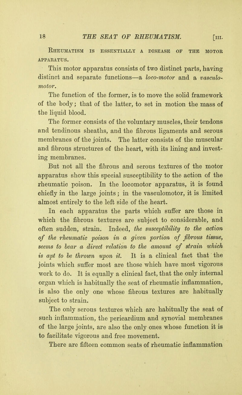 Eheumatism is essentially a disease of the motor apparatus. This motor apparatus consists of two distinct parts, having distinct and separate functions—a loco-motor and a vasculo- motor. The function of the former, is to move the solid framework of the body; that of the latter, to set in motion the mass of the liquid blood. The former consists of the voluntary muscles, their tendons and tendinous sheaths, and the fibrous ligaments and serous membranes of the joints. The latter consists of the muscular and fibrous structures of the heart, with its lining and invest- ing membranes. But not all the fibrous and serous textures of the motor apparatus show this special susceptibility to the action of the rheumatic poison. In the locomotor apparatus, it is found chiefly in the large joints; in the vasculomotor, it is limited almost entirely to the left side of the heart. In each apparatus the parts which suffer are those in which the fibrous textures are subject to considerable, and often sudden, strain. Indeed, the susceptibility to the action of the rheumatic poison in a given portion of fibrous tissue, seems to bear a direct relation to the amount of strain which is apt to be thrown upon it. It is a clinical fact that the joints which suffer most are those which have most vigorous work to do. It is equally a clinical fact, that the only internal organ which is habitually the seat of rheumatic inflammation, is also the only one whose fibrous textures are habitually subject to strain. The only serous textures which are habitually the seat of such inflammation, the pericardium and synovial membranes of the large joints, are also the only ones whose function it is to facilitate vigorous and free movement. There are fifteen common seats of rheumatic inflammation