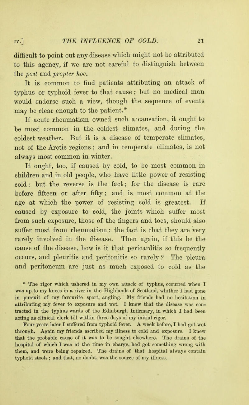 difficult to point out any disease which might not be attributed to this agency, if we are not careful to distinguish between the post and propter hoc. It is common to find patients attributing an attack of typhus or typhoid fever to that cause ; but no medical man would endorse such a view, though the sequence of events may be clear enough to the patient.* If acute rheumatism owned such a causation, it ought to be most common in the coldest climates, and during the coldest weather. But it is a disease of temperate climates, not of the Arctic regions ; and in temperate climates, is not always most common in winter. It ought, too, if caused by cold, to be most common in children and in old people, who have little power of resisting cold: but the reverse is the fact; for the disease is rare before fifteen or after fifty; and is most common at the age at which the power of resisting cold is greatest. If caused by exposure to cold, the joints which suffer most from such exposure, those of the fingers and toes, should also suffer most from rheumatism: the fact is that they are very rarely involved in the disease. Then again, if this be the cause of the disease, how is it that pericarditis so frequently occurs, and pleuritis and peritonitis so rarely ? The pleura and peritoneum are just as much exposed to cold as the * The rigor which ushered in my own attack of typhus, occurred when I was up to my knees in a river in the Highlands of Scotland, whither I had gone in pursuit of my favourite sport, angling. My friends had no hesitation in attributing my fever to exposure and wet. I knew that the disease was con- tracted in the typhus wards of the Edinburgh Infirmary, in which I had been acting as clinical clerk till within three days of my initial rigor. Four years later I suffered from typhoid fever. A week before, I had got wet through. Again my friends ascribed my illness to cold and exposure. I knew that the probable cause of it was to be sought elsewhere. The drains of the hospital of which I was at the time in charge, had got something wrong with them, and were being repaired. The drains of that hospital always contain typhoid stools ; and that, no doubt, was the source of my illness.