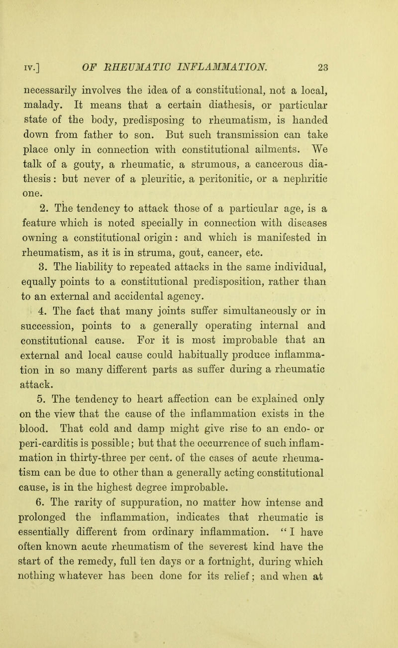 necessarily involves the idea of a constitutional, not a local, malady. It means that a certain diathesis, or particular state of the body, predisposing to rheumatism, is handed down from father to son. But such transmission can take place only in connection with constitutional ailments. We talk of a gouty, a rheumatic, a strumous, a cancerous dia- thesis : but never of a pleuritic, a peritonitic, or a nephritic one. 2. The tendency to attack those of a particular age, is a feature which is noted specially in connection with diseases owning a constitutional origin: and which is manifested in rheumatism, as it is in struma, gout, cancer, etc. 3. The liability to repeated attacks in the same individual, equally points to a constitutional predisposition, rather than to an external and accidental agency. | 4. The fact that many joints suffer simultaneously or in succession, points to a generally operating internal and constitutional cause. For it is most improbable that an external and local cause could habitually produce inflamma- tion in so many different parts as suffer during a rheumatic attack. 5. The tendency to heart affection can be explained only on the view that the cause of the inflammation exists in the blood. That cold and damp might give rise to an endo- or peri-carditis is possible; but that the occurrence of such inflam- mation in thirty-three per cent, of the cases of acute rheuma- tism can be due to other than a generally acting constitutional cause, is in the highest degree improbable. 6. The rarity of suppuration, no matter how intense and prolonged the inflammation, indicates that rheumatic is essentially different from ordinary inflammation.  I have often known acute rheumatism of the severest kind have the start of the remedy, full ten days or a fortnight, during which nothing whatever has been done for its relief; and when at