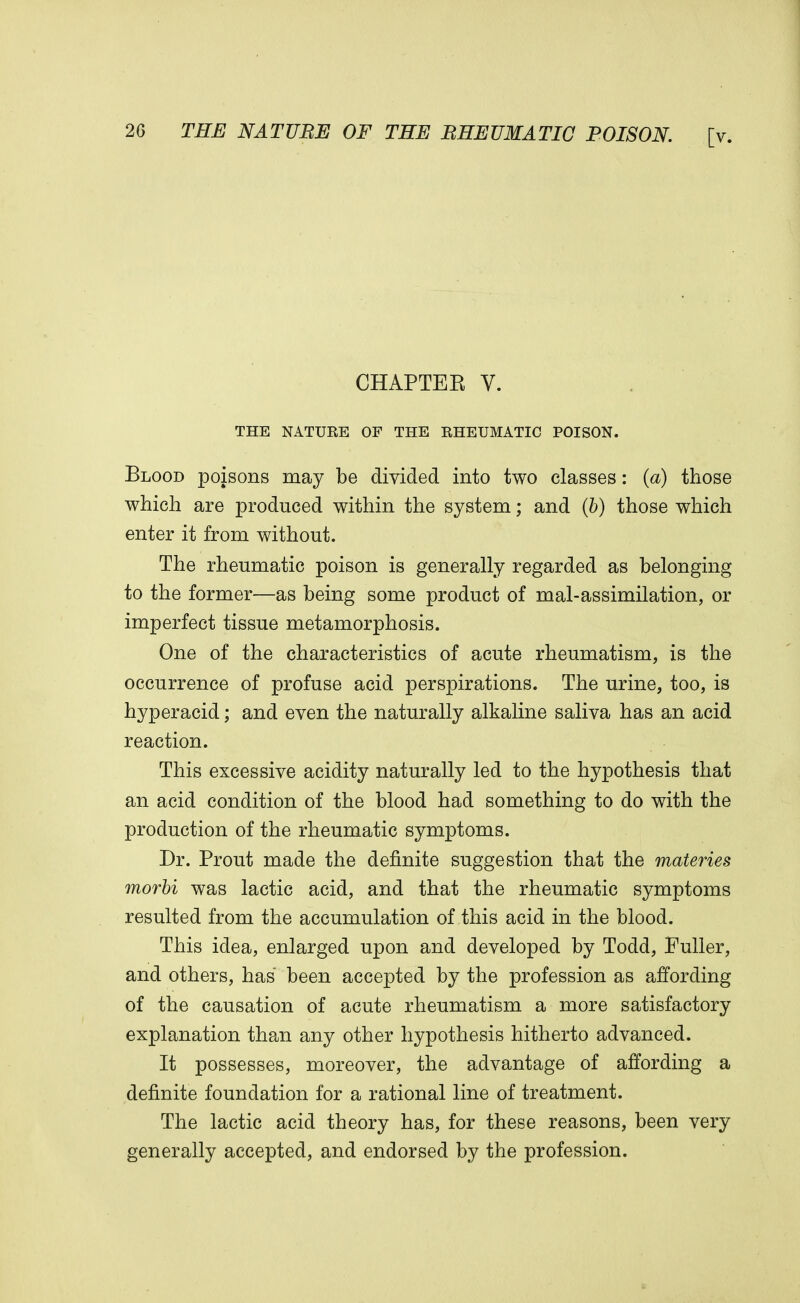 CHAPTEE V. THE NATURE OF THE RHEUMATIC POISON. Blood poisons may be divided into two classes: (a) those which are produced within the system; and (b) those which enter it from without. The rheumatic poison is generally regarded as belonging to the former—as being some product of mal-assimilation, or imperfect tissue metamorphosis. One of the characteristics of acute rheumatism, is the occurrence of profuse acid perspirations. The urine, too, is hyperacid; and even the naturally alkaline saliva has an acid reaction. This excessive acidity naturally led to the hypothesis that an acid condition of the blood had something to do with the production of the rheumatic symptoms. Dr. Prout made the definite suggestion that the materies morbi was lactic acid, and that the rheumatic symptoms resulted from the accumulation of this acid in the blood. This idea, enlarged upon and developed by Todd, Fuller, and others, has been accepted by the profession as affording of the causation of acute rheumatism a more satisfactory explanation than any other hypothesis hitherto advanced. It possesses, moreover, the advantage of affording a definite foundation for a rational line of treatment. The lactic acid theory has, for these reasons, been very generally accepted, and endorsed by the profession.