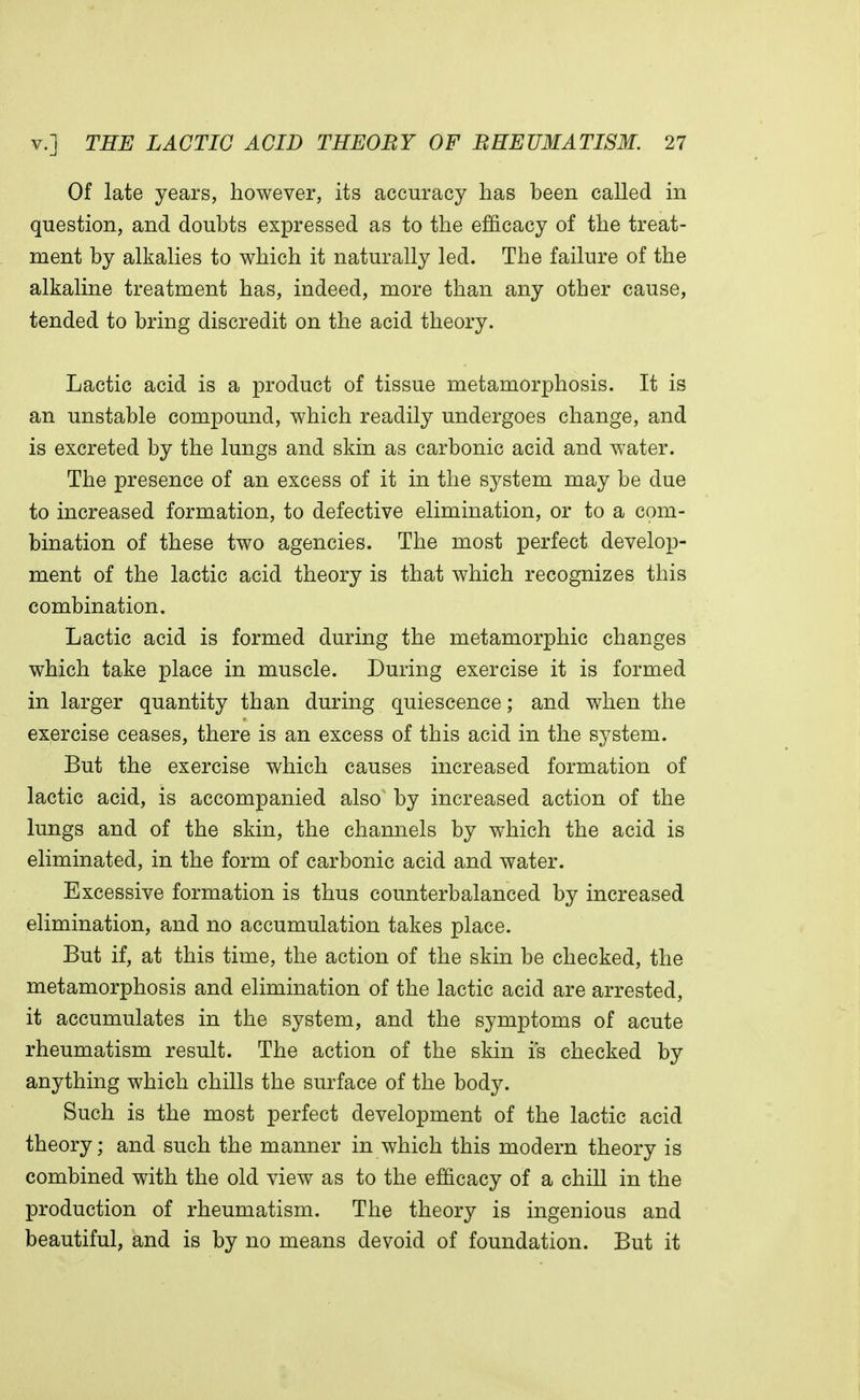 Of late years, however, its accuracy has been called in question, and doubts expressed as to the efficacy of the treat- ment by alkalies to which it naturally led. The failure of the alkaline treatment has, indeed, more than any other cause, tended to bring discredit on the acid theory. Lactic acid is a product of tissue metamorphosis. It is an unstable compound, which readily undergoes change, and is excreted by the lungs and skin as carbonic acid and water. The presence of an excess of it in the system may be due to increased formation, to defective elimination, or to a com- bination of these two agencies. The most perfect develop- ment of the lactic acid theory is that which recognizes this combination. Lactic acid is formed during the metamorphic changes which take place in muscle. During exercise it is formed in larger quantity than during quiescence; and when the exercise ceases, there is an excess of this acid in the system. But the exercise which causes increased formation of lactic acid, is accompanied also by increased action of the lungs and of the skin, the channels by which the acid is eliminated, in the form of carbonic acid and water. Excessive formation is thus counterbalanced by increased elimination, and no accumulation takes place. But if, at this time, the action of the skin be checked, the metamorphosis and elimination of the lactic acid are arrested, it accumulates in the system, and the symptoms of acute rheumatism result. The action of the skin is checked by anything which chills the surface of the body. Such is the most perfect development of the lactic acid theory; and such the manner in which this modern theory is combined with the old view as to the efficacy of a chill in the production of rheumatism. The theory is ingenious and beautiful, and is by no means devoid of foundation. But it
