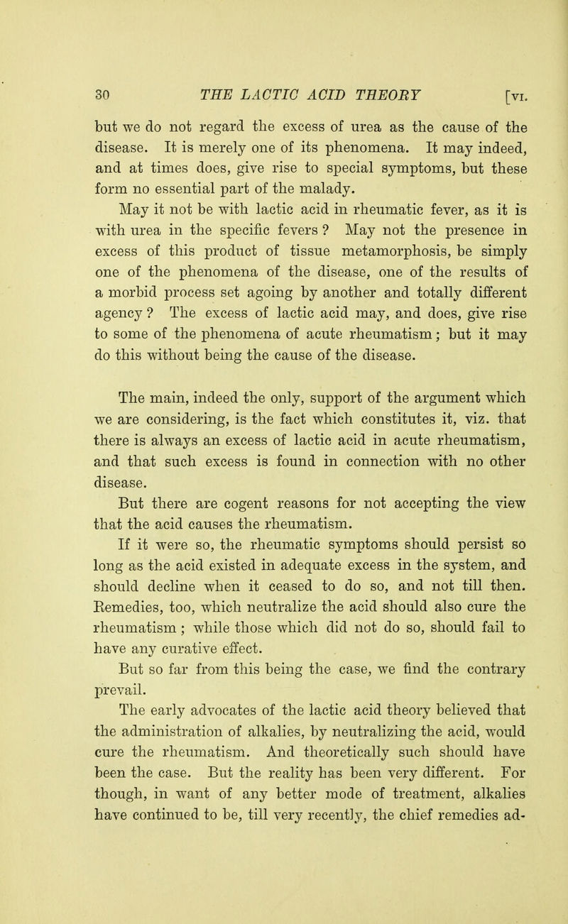 but we do not regard the excess of urea as the cause of the disease. It is merely one of its phenomena. It may indeed, and at times does, give rise to special symptoms, but these form no essential part of the malady. May it not be with lactic acid in rheumatic fever, as it is with urea in the specific fevers ? May not the presence in excess of this product of tissue metamorphosis, be simply one of the phenomena of the disease, one of the results of a morbid process set agoing by another and totally different agency ? The excess of lactic acid may, and does, give rise to some of the phenomena of acute rheumatism; but it may do this without being the cause of the disease. The main, indeed the only, support of the argument which we are considering, is the fact which constitutes it, viz. that there is always an excess of lactic acid in acute rheumatism, and that such excess is found in connection with no other disease. But there are cogent reasons for not accepting the view that the acid causes the rheumatism. If it were so, the rheumatic symptoms should persist so long as the acid existed in adequate excess in the system, and should decline when it ceased to do so, and not till then. Eemedies, too, which neutralize the acid should also cure the rheumatism; while those which did not do so, should fail to have any curative effect. But so far from this being the case, we find the contrary prevail. The early advocates of the lactic acid theory believed that the administration of alkalies, by neutralizing the acid, would cure the rheumatism. And theoretically such should have been the case. But the reality has been very different. For though, in want of any better mode of treatment, alkalies have continued to be, till very recently, the chief remedies ad-