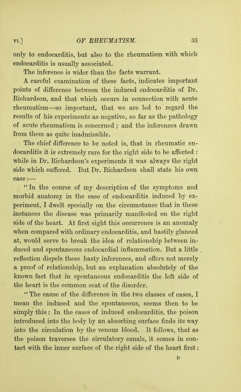 only to endocarditis, but also to the rheumatism with which endocarditis is usually associated. The inference is wider than the facts warrant. A careful examination of these facts, indicates important points of difference between the induced endocarditis of Dr. Eichardson, and that which occurs in connection with acute rheumatism—so important, that we are led to regard the results of his experiments as negative, so far as the pathology of acute rheumatism is concerned ; and the inferences drawn from them as quite inadmissible. The chief difference to be noted is, that in rheumatic en- docarditis it is extremely rare for the right side to be affected : while in Dr. Kichardson's experiments it was always the right side which suffered. But Dr. Eichardson shall state his own case:— j  In the course of my description of the symptoms and morbid anatomy in the case of endocarditis induced by ex- periment, I dwelt specially on the circumstance that in these instances the disease was primarily manifested on the right side of the heart. At first sight this occurrence is an anomaly when compared with ordinary endocarditis, and hastily glanced at, would serve to break the idea of relationship between in- duced and spontaneous endocardial inflammation. But a little reflection dispels these hasty inferences, and offers not merely a proof of relationship, but an explanation absolutely of the known fact that in spontaneous endocarditis the left side of the heart is the common seat of the disorder.  The cause of the difference in the two classes of cases, I mean the induced and the spontaneous, seems then to be simply this: In the cases of induced endocarditis, the poison introduced into the body by an absorbing surface finds its way into the circulation by the venous blood. It follows, that as the poison traverses the circulatory canals, it comes in con- tact with the inner surface of the right side of the heart first: D