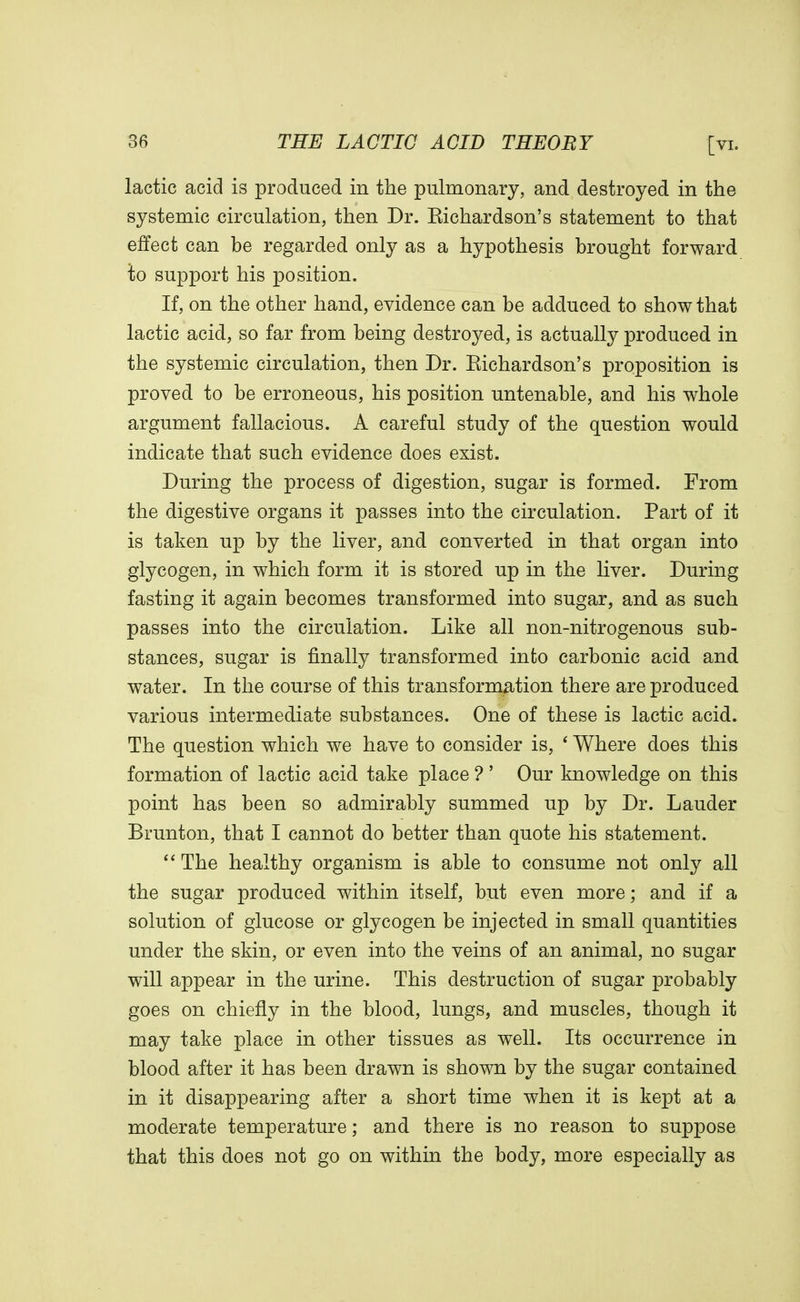 lactic acid is produced in the pulmonary, and destroyed in the systemic circulation, then Dr. Eichardson's statement to that effect can be regarded only as a hypothesis brought forward to support his position. If, on the other hand, evidence can be adduced to show that lactic acid, so far from being destroyed, is actually produced in the systemic circulation, then Dr. Eichardson's proposition is proved to be erroneous, his position untenable, and his whole argument fallacious. A careful study of the question would indicate that such evidence does exist. During the process of digestion, sugar is formed. From the digestive organs it passes into the circulation. Part of it is taken up by the liver, and converted in that organ into glycogen, in which form it is stored up in the liver. During fasting it again becomes transformed into sugar, and as such passes into the circulation. Like all non-nitrogenous sub- stances, sugar is finally transformed into carbonic acid and water. In the course of this transformation there are produced various intermediate substances. One of these is lactic acid. The question which we have to consider is, ' Where does this formation of lactic acid take place ? ' Our knowledge on this point has been so admirably summed up by Dr. Lauder Brunton, that I cannot do better than quote his statement.  The healthy organism is able to consume not only all the sugar produced within itself, but even more; and if a solution of glucose or glycogen be injected in small quantities under the skin, or even into the veins of an animal, no sugar will appear in the urine. This destruction of sugar probably goes on chiefly in the blood, lungs, and muscles, though it may take place in other tissues as well. Its occurrence in blood after it has been drawn is shown by the sugar contained in it disappearing after a short time when it is kept at a moderate temperature; and there is no reason to suppose that this does not go on within the body, more especially as