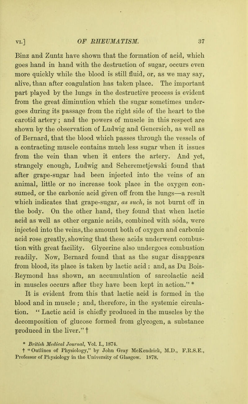 Binz and Zuntz have shown that the formation of acid, which goes hand in hand with the destruction of sugar, occurs even more quickly while the blood is still fluid, or, as we may say, alive, than after coagulation has taken place. The important part played by the lungs in the destructive process is evident from the great diminution which the sugar sometimes under- goes during its passage from the right side of the heart to the carotid artery; and the powers of muscle in this respect are shown by the observation of Ludwig and Genersich, as well as of Bernard, that the blood which passes through the vessels of a contracting muscle contains much less sugar when it issues from the vein than when it enters the artery. And yet, strangely enough, Ludwig and Scheremetjewski found that after grape-sugar had been injected into the veins of an animal, little or no increase took place in the oxygen con- sumed, or the carbonic acid given off from the lungs—a result which indicates that grape-sugar, as such, is not burnt off in the body. On the other hand, they found that when lactic acid as well as other organic acids, combined with soda, were injected into the veins, the amount both of oxygen and carbonic acid rose greatly, showing that these acids underwent combus- tion with great facility. Glycerine also undergoes combustion readily. Now, Bernard found that as the sugar disappears from blood, its place is taken by lactic acid : and, as Du Bois- Beymond has shown, an accumulation of sarcolactic acid in muscles occurs after they have been kept in action. * It is evident from this that lactic acid is formed in the blood and in muscle ; and, therefore, in the systemic circula- tion.  Lactic acid is chiefly produced in the muscles by the decomposition of glucose formed from glycogen, a substance produced in the liver. t * British Medical Journal, Vol. I., 1874. t Outlines of Physiology, by John Gray McKendrick, M.D., F.R.S.E., Professor of Physiology in the University of Glasgow. 1878.