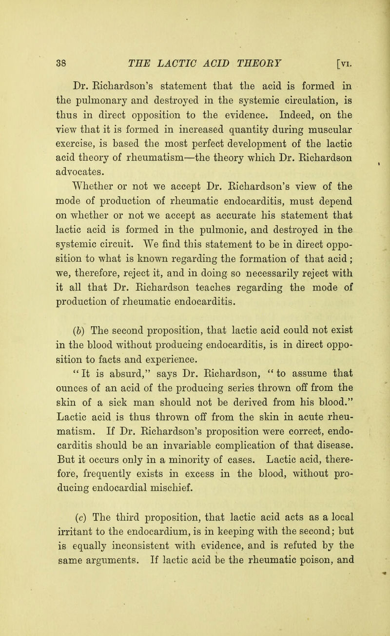 Dr. Eichardson's statement that the acid is formed in the pulmonary and destroyed in the systemic circulation, is thus in direct opposition to the evidence. Indeed, on the view that it is formed in increased quantity during muscular exercise, is based the most perfect development of the lactic acid theory of rheumatism—the theory which Dr. Eichardson advocates. Whether or not we accept Dr. Eichardson's view of the mode of production of rheumatic endocarditis, must depend on whether or not we accept as accurate his statement that lactic acid is formed in the pulmonic, and destroyed in the systemic circuit. We find this statement to be in direct oppo- sition to what is known regarding the formation of that acid ; we, therefore, reject it, and in doing so necessarily reject with it all that Dr. Eichardson teaches regarding the mode of production of rheumatic endocarditis. (b) The second proposition, that lactic acid could not exist in the blood without producing endocarditis, is in direct oppo- sition to facts and experience.  It is absurd, says Dr. Eichardson,  to assume that ounces of an acid of the producing series thrown off from the skin of a sick man should not be derived from his blood. Lactic acid is thus thrown off from the skin in acute rheu- matism. If Dr. Eichardson's proposition were correct, endo- carditis should be an invariable complication of that disease. But it occurs only in a minority of cases. Lactic acid, there- fore, frequently exists in excess in the blood, without pro- ducing endocardial mischief. (c) The third proposition, that lactic acid acts as a local irritant to the endocardium, is in keeping with the second; but is equally inconsistent with evidence, and is refuted by the same arguments. If lactic acid be the rheumatic poison, and