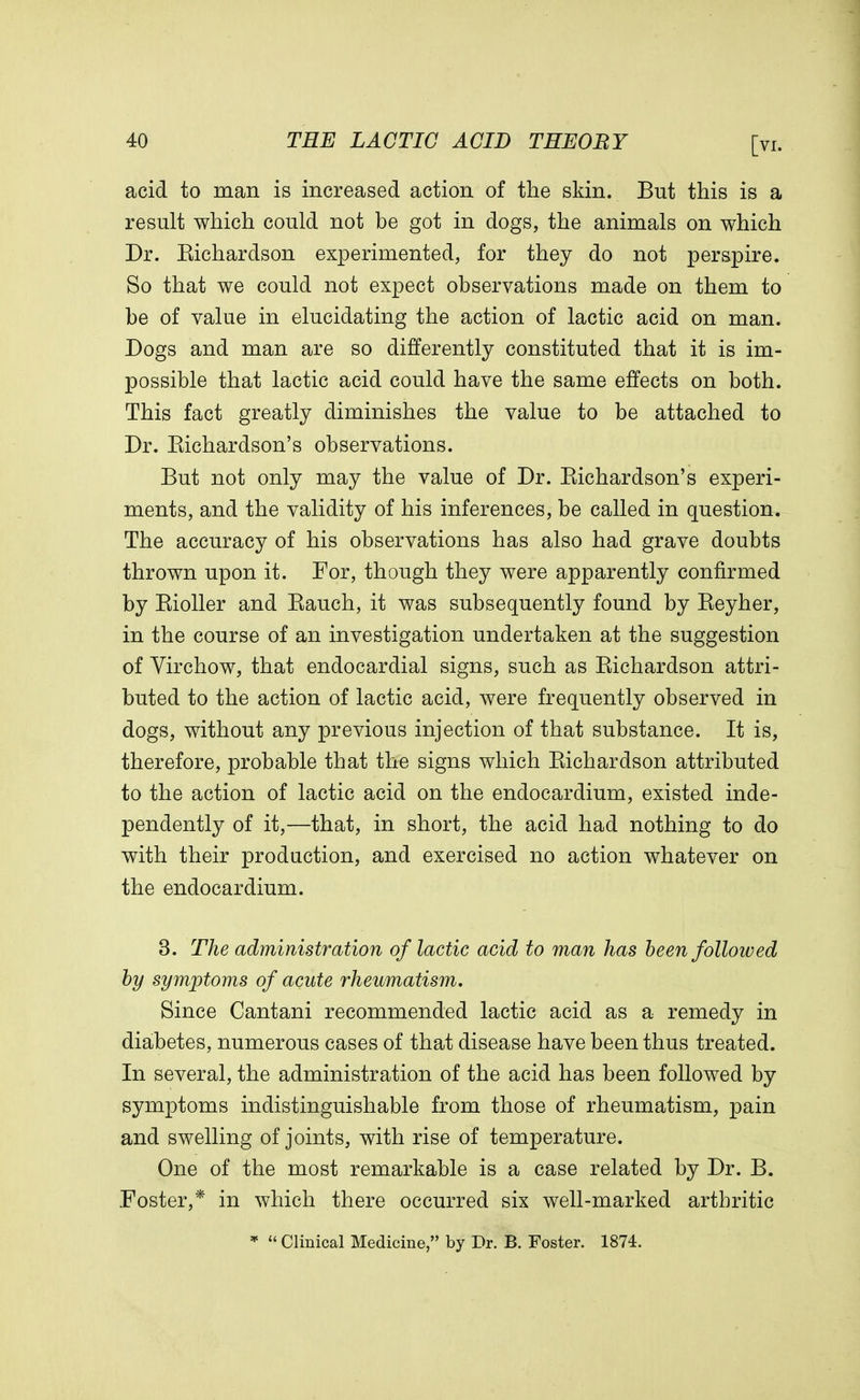 acid to man is increased action of the skin. But this is a result which could not be got in dogs, the animals on which Dr. Eichardson experimented, for they do not perspire. So that we could not expect observations made on them to be of value in elucidating the action of lactic acid on man. Dogs and man are so differently constituted that it is im- possible that lactic acid could have the same effects on both. This fact greatly diminishes the value to be attached to Dr. Eichardson's observations. But not only may the value of Dr. Eichardson's experi- ments, and the validity of his inferences, be called in question. The accuracy of his observations has also had grave doubts thrown upon it. For, though they were apparently confirmed by Eioller and Eauch, it was subsequently found by Eeyher, in the course of an investigation undertaken at the suggestion of Virchow, that endocardial signs, such as Eichardson attri- buted to the action of lactic acid, were frequently observed in dogs, without any previous injection of that substance. It is, therefore, probable that the signs which Eichardson attributed to the action of lactic acid on the endocardium, existed inde- pendently of it,—that, in short, the acid had nothing to do with their production, and exercised no action whatever on the endocardium. 3. The administration of lactic acid to man has been followed by symptoms of acute rheumatism. Since Cantani recommended lactic acid as a remedy in diabetes, numerous cases of that disease have been thus treated. In several, the administration of the acid has been followed by symptoms indistinguishable from those of rheumatism, pain and swelling of joints, with rise of temperature. One of the most remarkable is a case related by Dr. B. Foster,* in which there occurred six well-marked arthritic *  Clinical Medicine, by Dr. B. Foster. 1874.