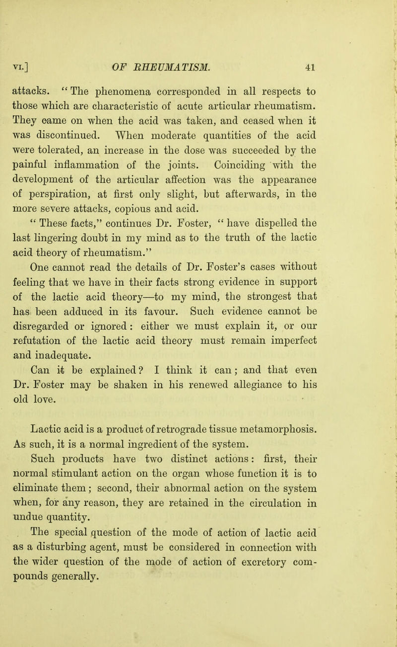 attacks.  The phenomena corresponded in all respects to those which are characteristic of acute articular rheumatism. They came on when the acid was taken, and ceased when it was discontinued. When moderate quantities of the acid were tolerated, an increase in the dose was succeeded by the painful inflammation of the joints. Coinciding with the development of the articular affection was the appearance of perspiration, at first only slight, but afterwards, in the more severe attacks, copious and acid.  These facts, continues Dr. Foster,  have dispelled the last lingering doubt in my mind as to the truth of the lactic acid theory of rheumatism. One cannot read the details of Dr. Foster's cases without feeling that we have in their facts strong evidence in support of the lactic acid theory—to my mind, the strongest that has; been adduced in its favour. Such evidence cannot be disregarded or ignored : either we must explain it, or our refutation of the lactic acid theory must remain imperfect and in adequate. Can it be explained ? I think it can; and that even Dr. Foster may be shaken in his renewed allegiance to his old love. Lactic acid is a product of retrograde tissue metamorphosis. As such, it is a normal ingredient of the system. Such products have two distinct actions: first, their normal stimulant action on the organ whose function it is to eliminate them; second, their abnormal action on the system when, for any reason, they are retained in the circulation in undue quantity. The special question of the mode of action of lactic acid as a disturbing agent, must be considered in connection with the wider question of the mode of action of excretory com- pounds generally.