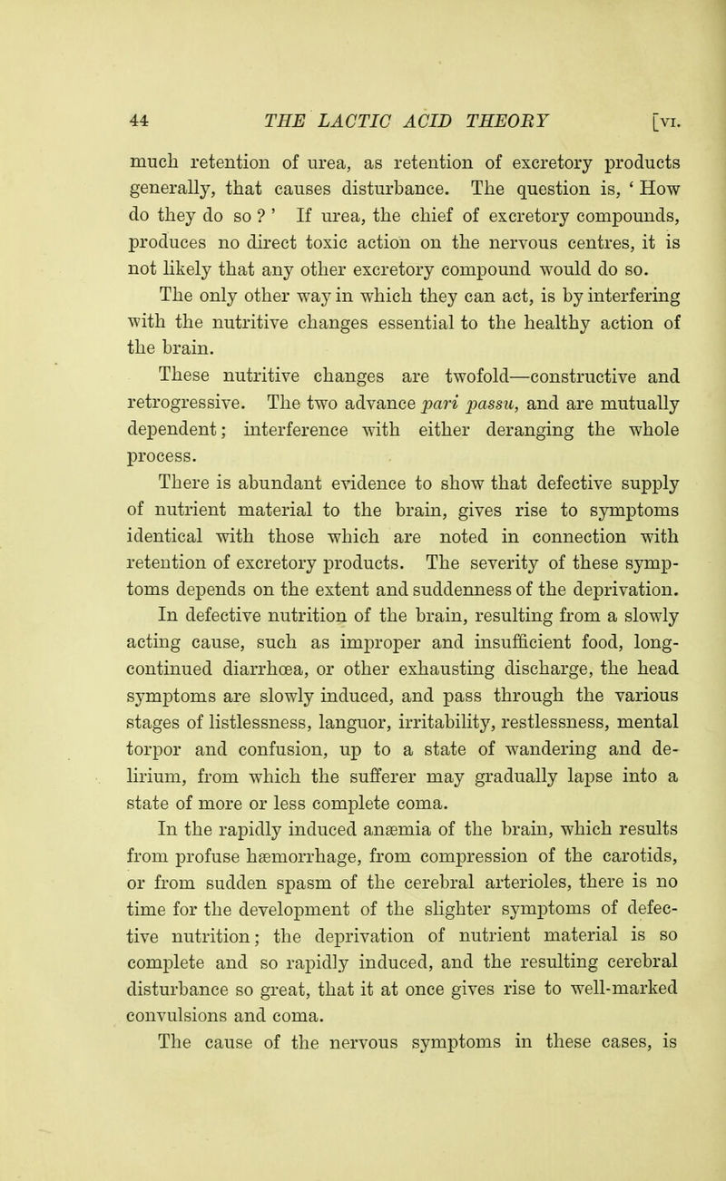 much retention of urea, as retention of excretory products generally, that causes disturbance. The question is, ' How do they do so ? ' If urea, the chief of excretory compounds, produces no direct toxic action on the nervous centres, it is not likely that any other excretory compound would do so. The only other way in which they can act, is by interfering with the nutritive changes essential to the healthy action of the brain. These nutritive changes are twofold—constructive and retrogressive. The two advance pari passu, and are mutually dependent; interference with either deranging the whole process. There is abundant evidence to show that defective supply of nutrient material to the brain, gives rise to symptoms identical with those which are noted in connection with retention of excretory products. The severity of these symp- toms depends on the extent and suddenness of the deprivation. In defective nutrition of the brain, resulting from a slowly acting cause, such as improper and insufficient food, long- continued diarrhoea, or other exhausting discharge, the head symptoms are slowly induced, and pass through the various stages of listlessness, languor, irritability, restlessness, mental torpor and confusion, up to a state of wandering and de- lirium, from which the sufferer may gradually lapse into a state of more or less complete coma. In the rapidly induced anaemia of the brain, which results from profuse haemorrhage, from compression of the carotids, or from sudden spasm of the cerebral arterioles, there is no time for the development of the slighter symptoms of defec- tive nutrition; the deprivation of nutrient material is so complete and so rapidly induced, and the resulting cerebral disturbance so great, that it at once gives rise to well-marked convulsions and coma. The cause of the nervous symptoms in these cases, is