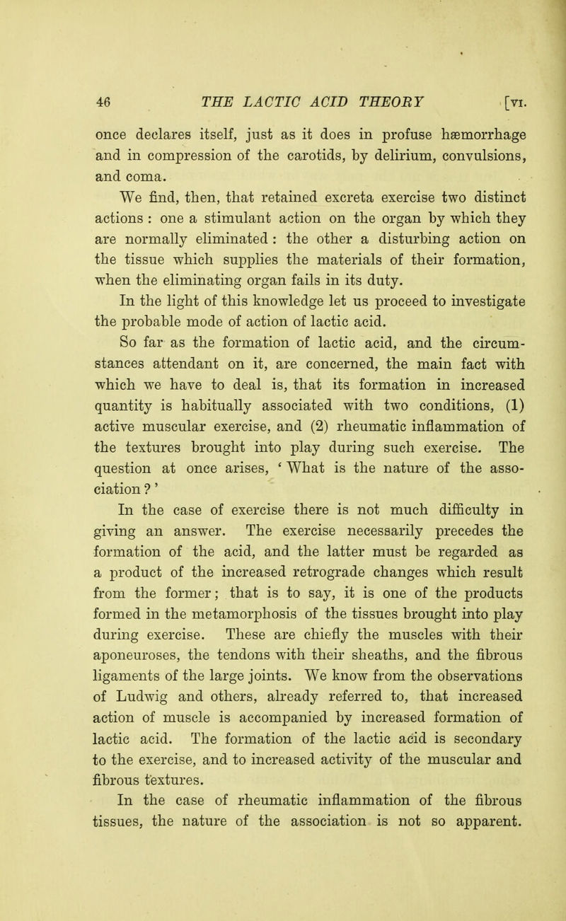 once declares itself, just as it does in profuse haemorrhage and in compression of the carotids, by delirium, convulsions, and coma. We find, then, that retained excreta exercise two distinct actions : one a stimulant action on the organ by which they are normally eliminated : the other a disturbing action on the tissue which supplies the materials of their formation, when the eliminating organ fails in its duty. In the light of this knowledge let us proceed to investigate the probable mode of action of lactic acid. So far as the formation of lactic acid, and the circum- stances attendant on it, are concerned, the main fact with which we have to deal is, that its formation in increased quantity is habitually associated with two conditions, (1) active muscular exercise, and (2) rheumatic inflammation of the textures brought into play during such exercise. The question at once arises, ' What is the nature of the asso- ciation ?' In the case of exercise there is not much difficulty in giving an answer. The exercise necessarily precedes the formation of the acid, and the latter must be regarded as a product of the increased retrograde changes which result from the former; that is to say, it is one of the products formed in the metamorphosis of the tissues brought into play during exercise. These are chiefly the muscles with their aponeuroses, the tendons with their sheaths, and the fibrous ligaments of the large joints. We know from the observations of Ludwig and others, already referred to, that increased action of muscle is accompanied by increased formation of lactic acid. The formation of the lactic acid is secondary to the exercise, and to increased activity of the muscular and fibrous textures. In the case of rheumatic inflammation of the fibrous tissues, the nature of the association is not so apparent.