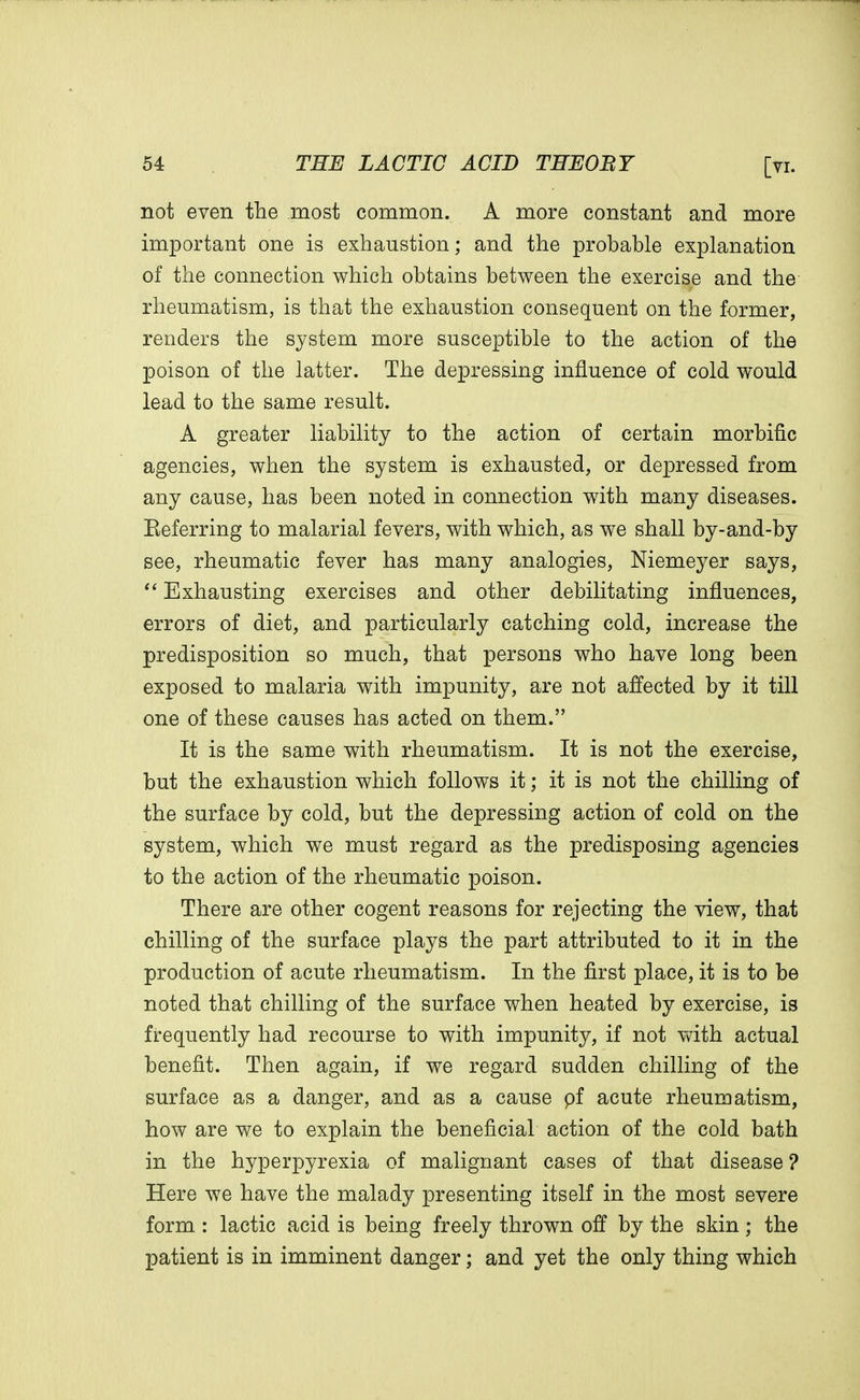 not even the most common. A more constant and more important one is exhaustion; and the probable explanation of the connection which obtains between the exercise and the rheumatism, is that the exhaustion consequent on the former, renders the system more susceptible to the action of the poison of the latter. The depressing influence of cold would lead to the same result. A greater liability to the action of certain morbific agencies, when the system is exhausted, or depressed from any cause, has been noted in connection with many diseases. Eeferring to malarial fevers, with which, as we shall by-and-by see, rheumatic fever has many analogies, Niemeyer says, Exhausting exercises and other debilitating influences, errors of diet, and particularly catching cold, increase the predisposition so much, that persons who have long been exposed to malaria with impunity, are not affected by it till one of these causes has acted on them. It is the same with rheumatism. It is not the exercise, but the exhaustion which follows it; it is not the chilling of the surface by cold, but the depressing action of cold on the system, which we must regard as the predisposing agencies to the action of the rheumatic poison. There are other cogent reasons for rejecting the view, that chilling of the surface plays the part attributed to it in the production of acute rheumatism. In the first place, it is to be noted that chilling of the surface when heated by exercise, is frequently had recourse to with impunity, if not with actual benefit. Then again, if we regard sudden chilling of the surface as a danger, and as a cause pf acute rheumatism, how are we to explain the beneficial action of the cold bath in the hyperpyrexia of malignant cases of that disease ? Here we have the malady presenting itself in the most severe form : lactic acid is being freely thrown off by the skin; the patient is in imminent danger; and yet the only thing which