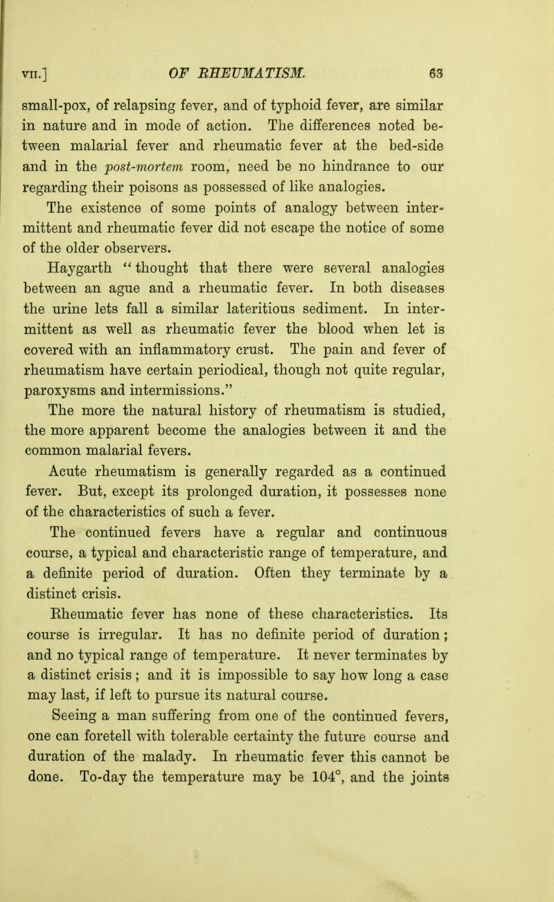 small-pox, of relapsing fever, and of typhoid fever, are similar in nature and in mode of action. The differences noted be- tween malarial fever and rheumatic fever at the bed-side and in the post-mortem room, need be no hindrance to our regarding their poisons as possessed of like analogies. The existence of some points of analogy between inter- mittent and rheumatic fever did not escape the notice of some of the older observers. Haygarth thought that there were several analogies between an ague and a rheumatic fever. In both diseases the urine lets fall a similar lateritious sediment. In inter- mittent as well as rheumatic fever the blood when let is covered with an inflammatory crust. The pain and fever of rheumatism have certain periodical, though not quite regular, paroxysms and intermissions. The more the natural history of rheumatism is studied, the more apparent become the analogies between it and the common malarial fevers. Acute rheumatism is generally regarded as a continued fever. But, except its prolonged duration, it possesses none of the characteristics of such a fever. The continued fevers have a regular and continuous course, a typical and characteristic range of temperature, and a definite period of duration. Often they terminate by a distinct crisis. Eheumatic fever has none of these characteristics. Its course is irregular. It has no definite period of duration; and no typical range of temperature. It never terminates by a distinct crisis; and it is impossible to say how long a case may last, if left to pursue its natural course. Seeing a man suffering from one of the continued fevers, one can foretell with tolerable certainty the future course and duration of the malady. In rheumatic fever this cannot be done. To-day the temperature may be 104°, and the joints