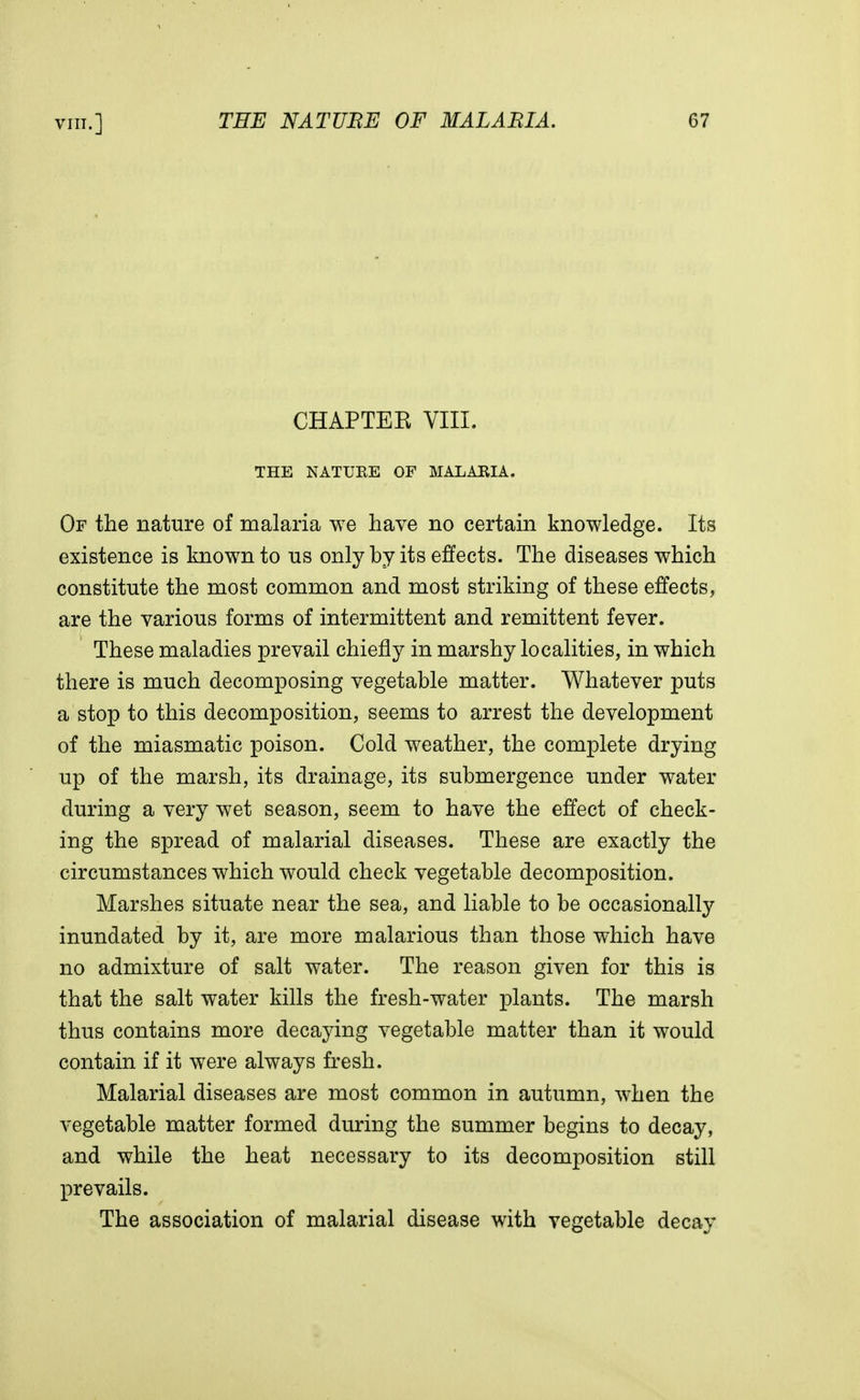 CHAPTEK VIII. THE NATURE OF MALARIA. Of the nature of malaria we have no certain knowledge. Its existence is known to us only by its effects. The diseases which constitute the most common and most striking of these effects, are the various forms of intermittent and remittent fever. These maladies prevail chiefly in marshy localities, in which there is much decomposing vegetable matter. Whatever puts a stop to this decomposition, seems to arrest the development of the miasmatic poison. Cold weather, the complete drying up of the marsh, its drainage, its submergence under water during a very wet season, seem to have the effect of check- ing the spread of malarial diseases. These are exactly the circumstances which would check vegetable decomposition. Marshes situate near the sea, and liable to be occasionally inundated by it, are more malarious than those which have no admixture of salt water. The reason given for this is that the salt water kills the fresh-water plants. The marsh thus contains more decaying vegetable matter than it would contain if it were always fresh. Malarial diseases are most common in autumn, when the vegetable matter formed during the summer begins to decay, and while the heat necessary to its decomposition still prevails. The association of malarial disease with vegetable decay
