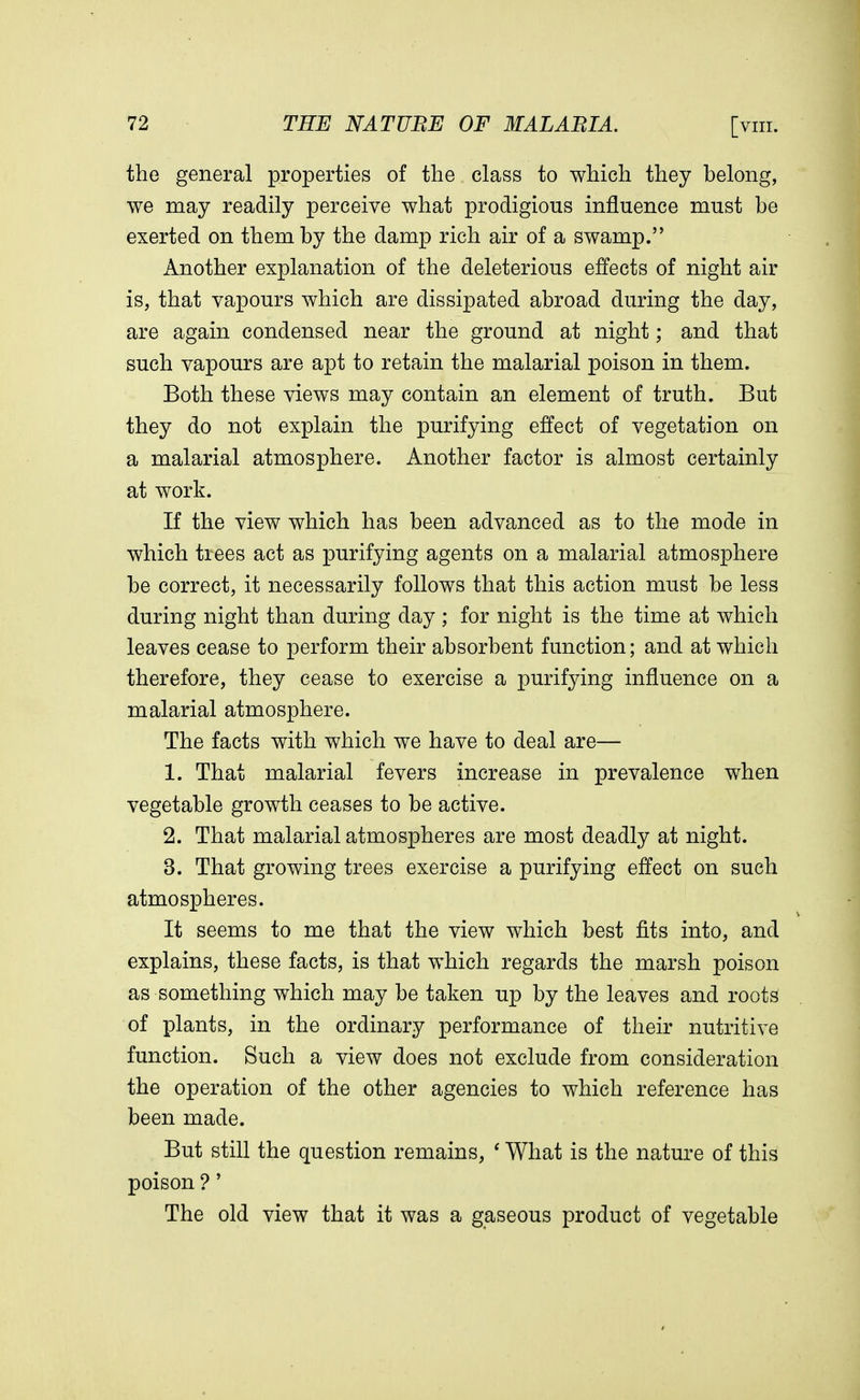 the general properties of the class to which they belong, we may readily perceive what prodigious influence must be exerted on them by the damp rich air of a swamp. Another explanation of the deleterious effects of night air is, that vapours which are dissipated abroad during the day, are again condensed near the ground at night; and that such vapours are apt to retain the malarial poison in them. Both these views may contain an element of truth. But they do not explain the purifying effect of vegetation on a malarial atmosphere. Another factor is almost certainly at work. If the view which has been advanced as to the mode in which trees act as purifying agents on a malarial atmosphere be correct, it necessarily follows that this action must be less during night than during day ; for night is the time at which leaves cease to perform their absorbent function; and at which therefore, they cease to exercise a purifying influence on a malarial atmosphere. The facts with which we have to deal are— 1. That malarial fevers increase in prevalence when vegetable growth ceases to be active. 2. That malarial atmospheres are most deadly at night. 3. That growing trees exercise a purifying effect on such atmospheres. It seems to me that the view which best fits into, and explains, these facts, is that which regards the marsh poison as something which may be taken up by the leaves and roots of plants, in the ordinary performance of their nutritive function. Such a view does not exclude from consideration the operation of the other agencies to which reference has been made. But still the question remains, ' What is the nature of this poison ?' The old view that it was a gaseous product of vegetable