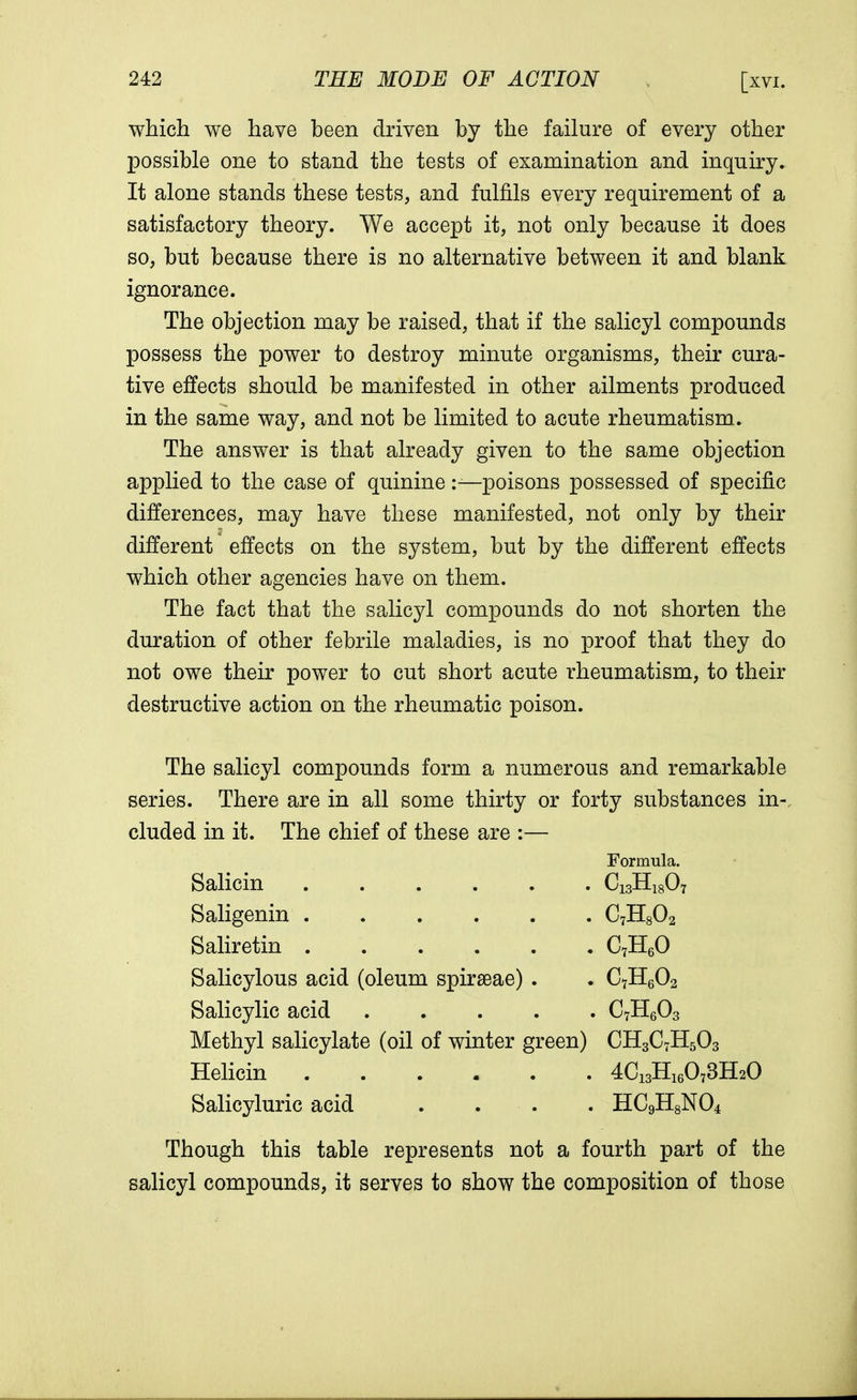 which we have been driven by the failure of every other possible one to stand the tests of examination and inquiry. It alone stands these tests, and fulfils every requirement of a satisfactory theory. We accept it, not only because it does so, but because there is no alternative between it and blank ignorance. The objection may be raised, that if the salicyl compounds possess the power to destroy minute organisms, their cura- tive effects should be manifested in other ailments produced in the same way, and not be limited to acute rheumatism. The answer is that already given to the same objection applied to the case of quinine:—poisons possessed of specific differences, may have these manifested, not only by their different effects on the system, but by the different effects which other agencies have on them. The fact that the salicyl compounds do not shorten the duration of other febrile maladies, is no proof that they do not owe their power to cut short acute rheumatism, to their destructive action on the rheumatic poison. The salicyl compounds form a numerous and remarkable series. There are in all some thirty or forty substances in-, eluded in it. The chief of these are :— Formula. Salicin Ci3H1807 Saligenin C7H802 Saliretin C7H60 Salicylous acid (oleum spiraeae) . . C7H602 Salicylic acid C7H603 Methyl salicylate (oil of winter green) CH3C7H503 Helicin 4C13H16073H20 Salicyluric acid .... HC9H8N04 Though this table represents not a fourth part of the salicyl compounds, it serves to show the composition of those