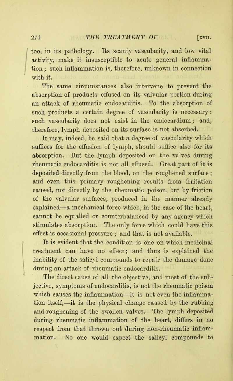 too, in its pathology. Its scanty vascularity, and low vital activity, make it insusceptible to acute general inflamma- tion ; such inflammation is, therefore, unknown in connection with it. The same circumstances also intervene to prevent the absorption of products effused on its valvular portion during an attack of rheumatic endocarditis. To the absorption of such products a certain degree of vascularity is necessary : such vascularity does not exist in the endocardium; and, therefore, lymph deposited on its surface is not absorbed. It may, indeed, be said that a degree of vascularity which suffices for the effusion of lymph, should suffice also for its absorption. But the lymph deposited on the valves during rheumatic endocarditis is not all effused. Great part of it is deposited directly from the blood, on the roughened surface; and even this primary roughening results from irritation caused, not directly by the rheumatic poison, but by friction of the valvular surfaces, produced in the manner already explained—a mechanical force which, in the case of the heart, cannot be equalled or counterbalanced by any agency which stimulates absorption. The only force which could have this effect is occasional pressure ; and that is not available. It is evident that the condition is one on which medicinal treatment can have no effect; and thus is explained the inability of the salicyl compounds to repair the damage done during an attack of rheumatic endocarditis. The direct cause of all the objective, and most of the sub- jective, symptoms of endocarditis, is not the rheumatic poison which causes the inflammation—it is not even the inflamma- tion itself,—it is the physical change caused by the rubbing and roughening of the swollen valves. The lymph deposited during rheumatic inflammation of the heart, differs in no respect from that thrown out during non-rheumatic inflam- mation. No one would expect the salicyl compounds to