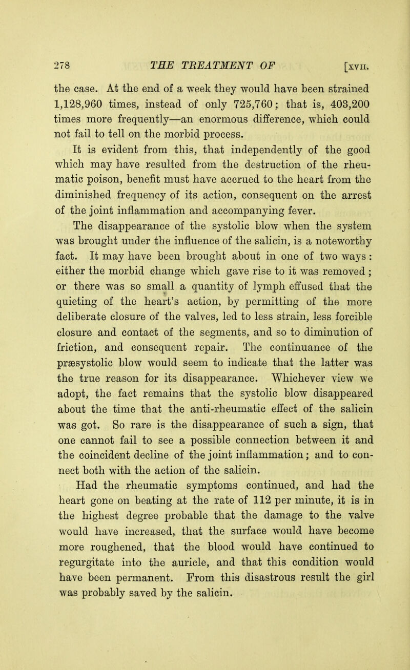 the case. At the end of a week they would have been strained 1,128,960 times, instead of only 725,760; that is, 403,200 times more frequently—an enormous difference, which could not fail to tell on the morbid process. It is evident from this, that independently of the good which may have resulted from the destruction of the rheu- matic poison, benefit must have accrued to the heart from the diminished frequency of its action, consequent on the arrest of the joint inflammation and accompanying fever. The disappearance of the systolic blow when the system was brought under the influence of the salicin, is a noteworthy fact. It may have been brought about in one of two ways : either the morbid change which gave rise to it was removed ; or there was so small a quantity of lymph effused that the quieting of the heart's action, by permitting of the more deliberate closure of the valves, led to less strain, less forcible closure and contact of the segments, and so to diminution of friction, and consequent repair. The continuance of the presystolic blow would seem to indicate that the latter was the true reason for its disappearance. Whichever view we adopt, the fact remains that the systolic blow disappeared about the time that the anti-rheumatic effect of the salicin was got. So rare is the disappearance of such a sign, that one cannot fail to see a possible connection between it and the coincident decline of the joint inflammation; and to con- nect both with the action of the salicin. Had the rheumatic symptoms continued, and had the heart gone on beating at the rate of 112 per minute, it is in the highest degree probable that the damage to the valve would have increased, that the surface would have become more roughened, that the blood would have continued to regurgitate into the auricle, and that this condition would have been permanent. From this disastrous result the girl was probably saved by the salicin.
