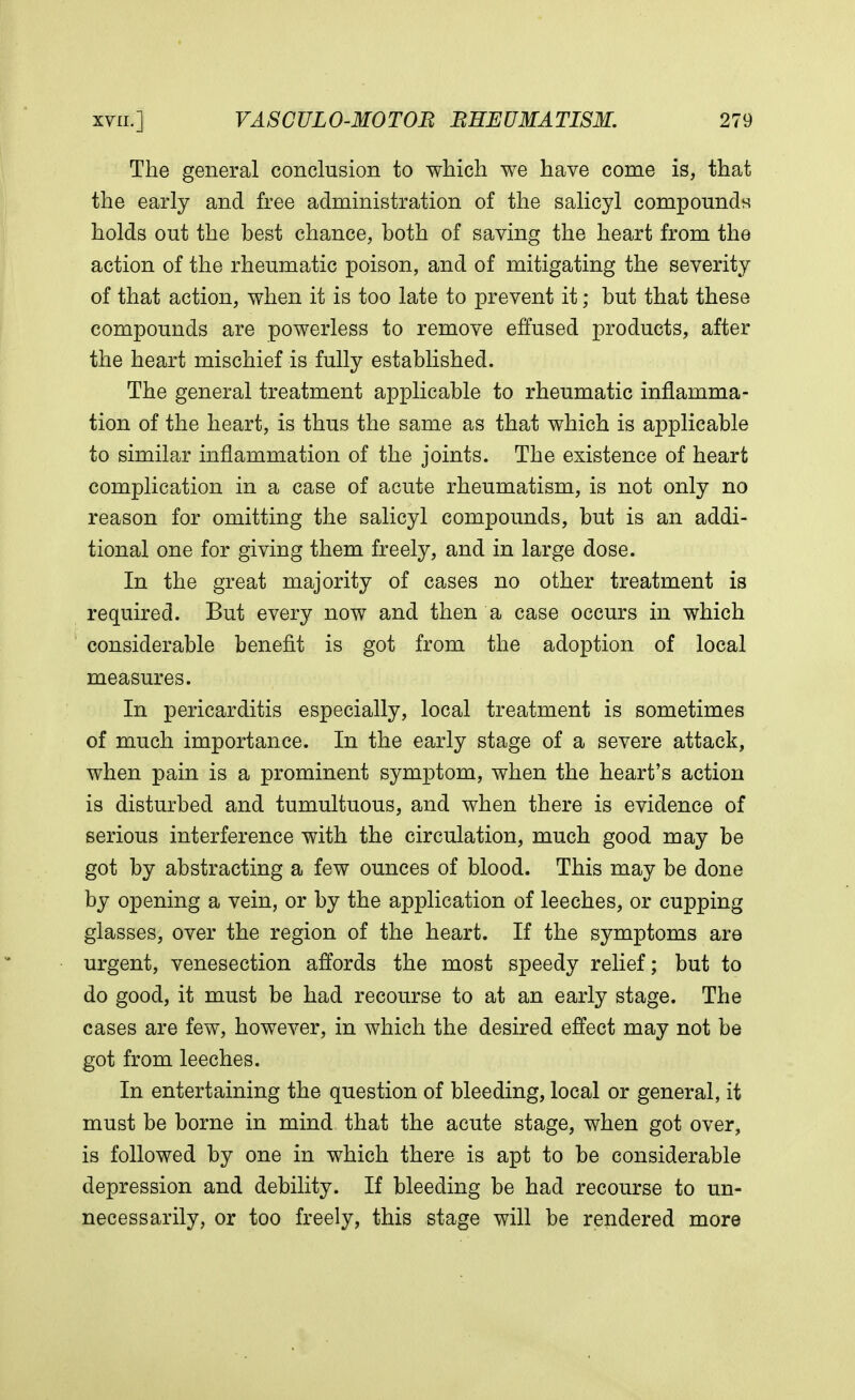 The general conclusion to which we have come is, that the early and free administration of the salicyl compounds holds out the best chance, both of saving the heart from the action of the rheumatic poison, and of mitigating the severity of that action, when it is too late to prevent it; but that these compounds are powerless to remove effused products, after the heart mischief is fully established. The general treatment applicable to rheumatic inflamma- tion of the heart, is thus the same as that which is applicable to similar inflammation of the joints. The existence of heart complication in a case of acute rheumatism, is not only no reason for omitting the salicyl compounds, but is an addi- tional one for giving them freely, and in large dose. In the great majority of cases no other treatment is required. But every now and then a case occurs in which considerable benefit is got from the adoption of local measures. In pericarditis especially, local treatment is sometimes of much importance. In the early stage of a severe attack, when pain is a prominent symptom, when the heart's action is disturbed and tumultuous, and when there is evidence of serious interference with the circulation, much good may be got by abstracting a few ounces of blood. This may be done by opening a vein, or by the application of leeches, or cupping glasses, over the region of the heart. If the symptoms are urgent, venesection affords the most speedy relief; but to do good, it must be had recourse to at an early stage. The cases are few, however, in which the desired effect may not be got from leeches. In entertaining the question of bleeding, local or general, it must be borne in mind that the acute stage, when got over, is followed by one in which there is apt to be considerable depression and debility. If bleeding be had recourse to un- necessarily, or too freely, this stage will be rendered more