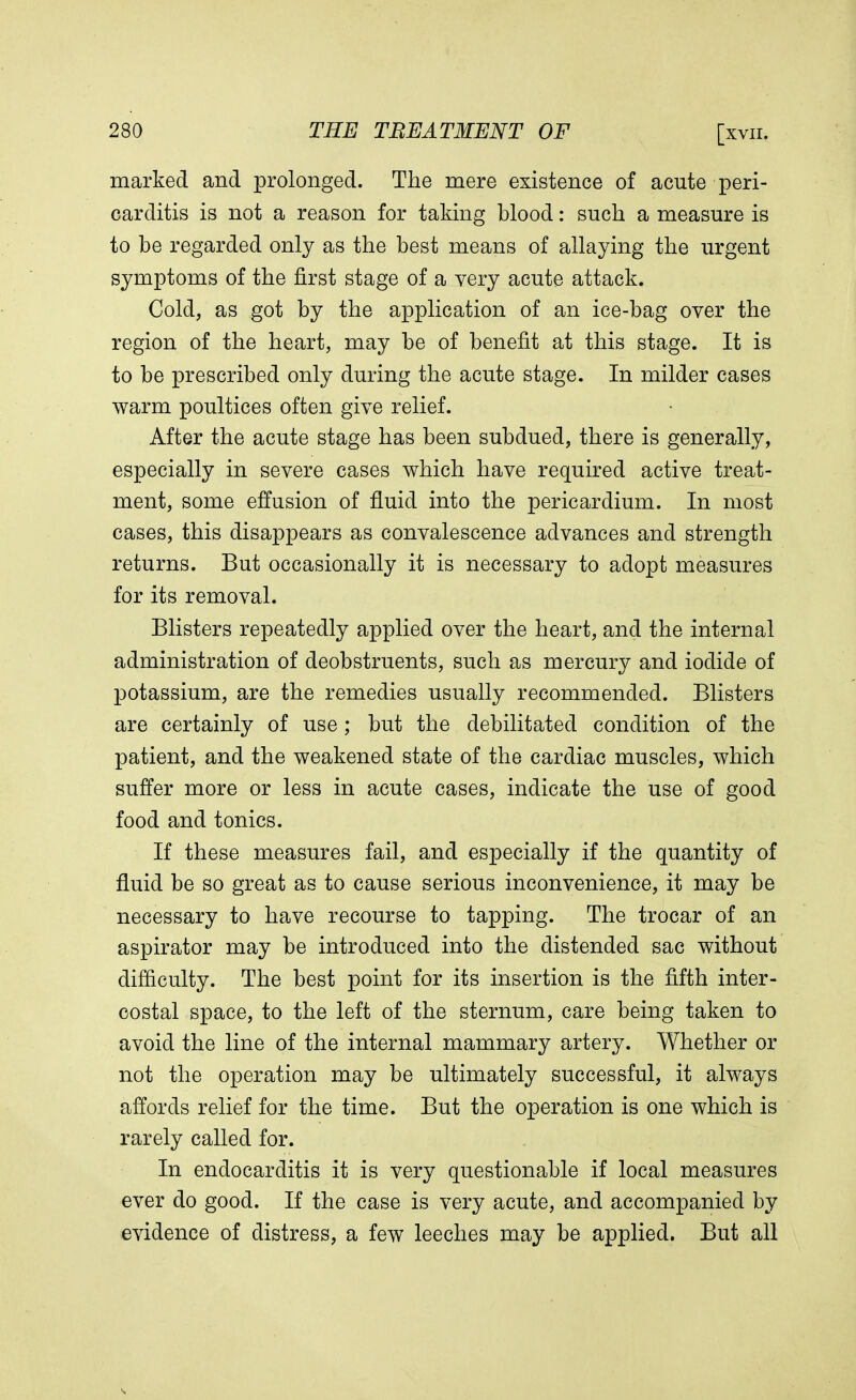 marked and prolonged. The mere existence of acute peri- carditis is not a reason for taking blood: such a measure is to be regarded only as the best means of allaying the urgent symptoms of the first stage of a very acute attack. Cold, as got by the application of an ice-bag over the region of the heart, may be of benefit at this stage. It is to be prescribed only during the acute stage. In milder cases warm poultices often give relief. After the acute stage has been subdued, there is generally, especially in severe cases which have required active treat- ment, some effusion of fluid into the pericardium. In most cases, this disappears as convalescence advances and strength returns. But occasionally it is necessary to adopt measures for its removal. Blisters repeatedly applied over the heart, and the internal administration of deobstruents, such as mercury and iodide of potassium, are the remedies usually recommended. Blisters are certainly of use ; but the debilitated condition of the patient, and the weakened state of the cardiac muscles, which suffer more or less in acute cases, indicate the use of good food and tonics. If these measures fail, and especially if the quantity of fluid be so great as to cause serious inconvenience, it may be necessary to have recourse to tapping. The trocar of an aspirator may be introduced into the distended sac without difficulty. The best point for its insertion is the fifth inter- costal space, to the left of the sternum, care being taken to avoid the line of the internal mammary artery. Whether or not the operation may be ultimately successful, it always affords relief for the time. But the operation is one which is rarely called for. In endocarditis it is very questionable if local measures ever do good. If the case is very acute, and accompanied by evidence of distress, a few leeches may be applied. But all