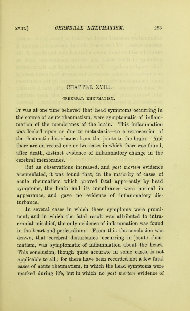 CHAP TEE XVIII. CEREBRAL RHEUMATISM. It was at one time believed that head symptoms occurring in the course of acute rheumatism, were symptomatic of inflam- mation of the membranes of the brain. This inflammation was looked upon as due to metastasis—to a retrocession of the rheumatic disturbance from the joints to the brain. And there are on record one or two cases in which there was found, after death, distinct evidence of inflammatory change in the cerebral membranes. But as observations increased, and post mortem evidence accumulated, it was found that, in the majority of cases of acute rheumatism which proved fatal apparently by head symptoms, the brain and its membranes were normal in appearance, and gave no evidence of inflammatory dis- turbance. In several cases in which these symptoms were promi- nent, and in which the fatal result was attributed to intra- cranial mischief, the only evidence of inflammation was found in the heart and pericardium. From this the conclusion was drawn, that cerebral disturbance occurring in [acute rheu- matism, was symptomatic of inflammation about the heart. This conclusion, though quite accurate in some cases, is not applicable to all; for there have been recorded not a few fatal cases of acute rheumatism, in which the head symptoms were marked during life, but in which no post mortem evidence of