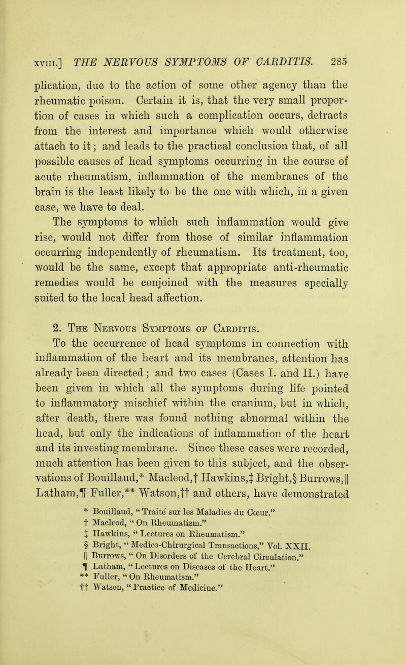 plication, clue to the action of some other agency than the rheumatic poison. Certain it is, that the very small propor- tion of cases in which such a complication occurs, detracts from the interest and importance which would otherwise attach to it; and leads to the practical conclusion that, of all possible causes of head symptoms occurring in the course of acute rheumatism, inflammation of the membranes of the brain is the least likely to be the one with which, in a given case, we have to deal. The symptoms to which such inflammation would give rise, would not differ from those of similar inflammation occurring independently of rheumatism. Its treatment, too, would be the same, except that appropriate anti-rheumatic remedies would be conjoined with the measures specially suited to the local head affection. 2. The Nervous Symptoms of Carditis. To the occurrence of head symptoms in connection with inflammation of the heart and its membranes, attention has already been directed; and two cases (Cases I. and II.) have been given in which all the symptoms during life pointed to inflammatory mischief within the cranium, but in which, after death, there was found nothing abnormal within the head, but only the indications of inflammation of the heart and its investing membrane. Since these cases were recorded, much attention has been given to this subject, and the obser- vations of Bouillaud,* Macleod,| Hawkins^ Bright,§ Burrows,|| Latham,! Fuller,** Watson,tf and others, have demonstrated * Bouillaud,  Traite sur les Maladies du Cceur. t Macleod,  On Rheumatism. % Hawkins,  Lectures on Rheumatism. § Bright,  Medico-Chirurgical Transactions, Vol. XXII. || Burrows,  On Disorders of the Cerebral Circulation. % Latham,  Lectures on Diseases of the Heart. ** Fuller,  On Rheumatism. ft Watson,  Practice of Medicine.