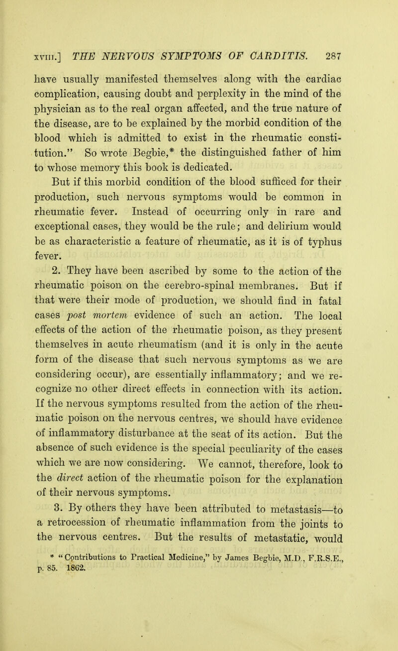 have usually manifested themselves along with the cardiac complication, causing doubt and perplexity in the mind of the physician as to the real organ affected, and the true nature of the disease, are to be explained by the morbid condition of the blood which is admitted to exist in the rheumatic consti- tution. So wrote Begbie,* the distinguished father of him to whose memory this book is dedicated. But if this morbid condition of the blood sufficed for their production, such nervous symptoms would be common in rheumatic fever. Instead of occurring only in rare and exceptional cases, they would be the rule; and delirium would be as characteristic a feature of rheumatic, as it is of typhus fever. 2. They have been ascribed by some to the action of the rheumatic poison on the cerebro-spinal membranes. But if that were their mode of production, we should find in fatal cases post mortem evidence of such an action. The local effects of the action of the rheumatic poison, as they present themselves in acute rheumatism (and it is only in the acute form of the disease that such nervous symptoms as we are considering occur), are essentially inflammatory; and we re- cognize no other direct effects in connection with its action. If the nervous symptoms resulted from the action of the rheu- matic poison on the nervous centres, we should have evidence of inflammatory disturbance at the seat of its action. But the absence of such evidence is the special peculiarity of the cases which we are now considering. We cannot, therefore, look to the direct action of the rheumatic poison for the explanation of their nervous symptoms. 3. By others they have been attributed to metastasis—to a retrocession of rheumatic inflammation from the joints to the nervous centres. But the results of metastatic, would *  Cpntributions to Practical Medicine, by James Begbie, M.D., F.K.S.E., p. 85. 1862.