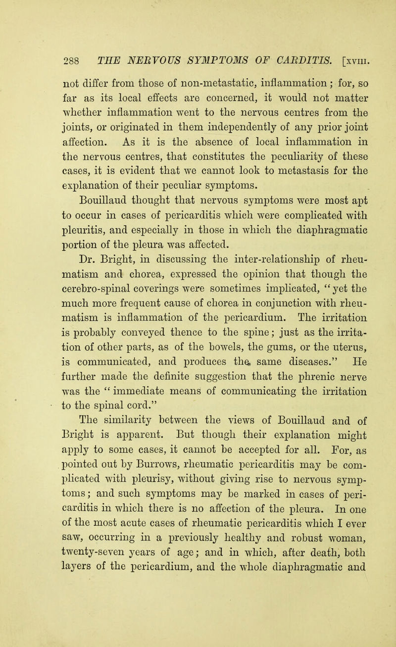 not differ from those of non-metastatic, inflammation; for, so far as its local effects are concerned, it would not matter whether inflammation went to the nervous centres from the joints, or originated in them independently of any prior joint affection. As it is the absence of local inflammation in the nervous centres, that constitutes the peculiarity of these cases, it is evident that we cannot look to metastasis for the explanation of their peculiar symptoms. Bouillaud thought that nervous symptoms were most apt to occur in cases of pericarditis which were complicated with pleuritis, and especially in those in which the diaphragmatic portion of the pleura was affected. Dr. Bright, in discussing the inter-relationship of rheu- matism and chorea, expressed the opinion that though the cerebro-spinal coverings were sometimes implicated, yet the much more frequent cause of chorea in conjunction with rheu- matism is inflammation of the pericardium. The irritation is probably conveyed thence to the spine; just as the irrita- tion of other parts, as of the bowels, the gums, or the uterus, is communicated, and produces tho, same diseases. He further made the definite suggestion that the phrenic nerve was the  immediate means of communicating the irritation to the spinal cord. The similarity between the views of Bouillaud and of Bright is apparent. But though their explanation might apply to some cases, it cannot be accepted for all. For, as pointed out by Burrows, rheumatic pericarditis may be com- plicated with pleurisy, without giving rise to nervous symp- toms ; and such symptoms may be marked in cases of peri- carditis in which there is no affection of the pleura. In one of the most acute cases of rheumatic pericarditis which I ever saw, occurring in a previously healthy and robust woman, twenty-seven years of age; and in which, after death, both layers of the pericardium, and the whole diaphragmatic and