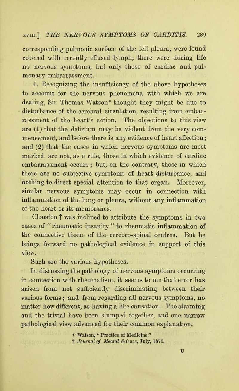 corresponding pulmonic surface of the left pleura, were found covered with recently effused lymph, there were during life no nervous symptoms, but only those of cardiac and pul- monary embarrassment. 4. Recognizing the insufficiency of the above hypotheses to account for the nervous phenomena with which we are dealing, Sir Thomas Watson* thought they might be due to disturbance of the cerebral circulation, resulting from embar- rassment of the heart's action. The objections to this view are (1) that the delirium may be violent from the very com- mencement, and before there is any evidence of heart affection; and (2) that the cases in which nervous symptoms are most marked, are not, as a rule, those in which evidence of cardiac embarrassment occurs ; but, on the contrary, those in which there are no subjective symptoms of heart disturbance, and nothing to direct special attention to that organ. Moreover, similar nervous symptoms may occur in connection with inflammation of the lung or pleura, without any inflammation of the heart or its membranes. Clouston f was inclined to attribute the symptoms in two cases of  rheumatic insanity  to rheumatic inflammation of the connective tissue of the cerebro-spinal centres. But he brings forward no pathological evidence in support of this view. Such are the various hypotheses. In discussing the pathology of nervous symptoms occurring in connection with rheumatism, it seems to me that error has arisen from not sufficiently discriminating between their various forms; and from regarding all nervous symptoms, no matter how different, as having a like causation. The alarming and the trivial have been slumped together, and one narrow pathological view advanced for their common explanation. * Watson,  Practice of Medicine. t Journal of Mental Science, July, 1870. . U