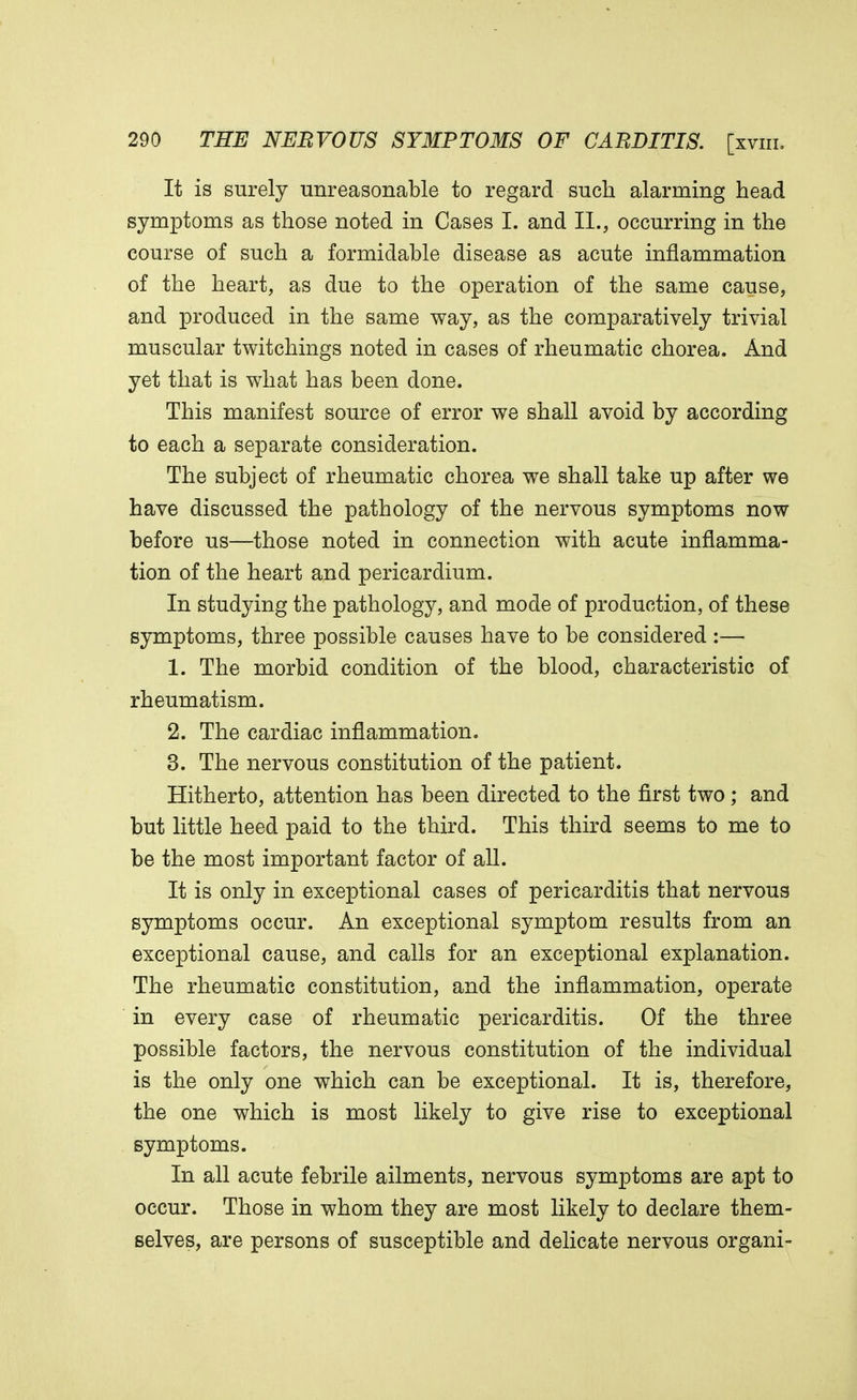 It is surely unreasonable to regard such alarming head symptoms as those noted in Cases I. and II., occurring in the course of such a formidable disease as acute inflammation of the heart, as due to the operation of the same cause, and produced in the same way, as the comparatively trivial muscular twitchings noted in cases of rheumatic chorea. And yet that is what has been done. This manifest source of error we shall avoid by according to each a separate consideration. The subject of rheumatic chorea we shall take up after we have discussed the pathology of the nervous symptoms now before us—those noted in connection with acute inflamma- tion of the heart and pericardium. In studying the pathology, and mode of production, of these symptoms, three possible causes have to be considered :— 1. The morbid condition of the blood, characteristic of rheumatism. 2. The cardiac inflammation. 3. The nervous constitution of the patient. Hitherto, attention has been directed to the first two; and but little heed paid to the third. This third seems to me to be the most important factor of all. It is only in exceptional cases of pericarditis that nervous symptoms occur. An exceptional symptom results from an exceptional cause, and calls for an exceptional explanation. The rheumatic constitution, and the inflammation, operate in every case of rheumatic pericarditis. Of the three possible factors, the nervous constitution of the individual is the only one which can be exceptional. It is, therefore, the one which is most likely to give rise to exceptional symptoms. In all acute febrile ailments, nervous symptoms are apt to occur. Those in whom they are most likely to declare them- selves, are persons of susceptible and delicate nervous organi-