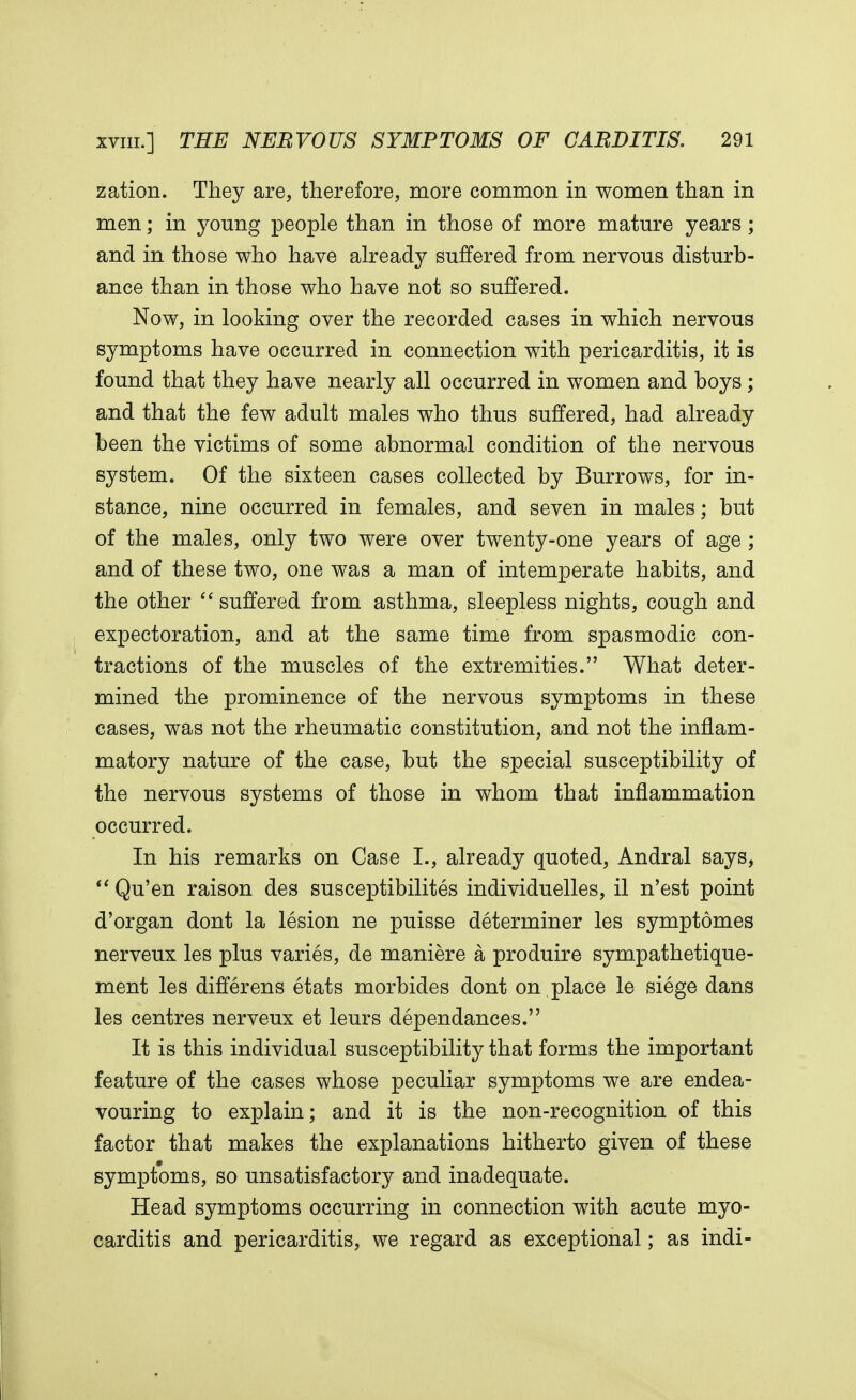 zation. They are, therefore, more common in women than in men; in young people than in those of more mature years ; and in those who have already suffered from nervous disturb- ance than in those who have not so suffered. Now, in looking over the recorded cases in which nervous symptoms have occurred in connection with pericarditis, it is found that they have nearly all occurred in women and boys ; and that the few adult males who thus suffered, had already been the victims of some abnormal condition of the nervous system. Of the sixteen cases collected by Burrows, for in- stance, nine occurred in females, and seven in males; but of the males, only two were over twenty-one years of age ; and of these two, one was a man of intemperate habits, and the other  suffered from asthma, sleepless nights, cough and expectoration, and at the same time from spasmodic con- tractions of the muscles of the extremities. What deter- mined the prominence of the nervous symptoms in these cases, was not the rheumatic constitution, and not the inflam- matory nature of the case, but the special susceptibility of the nervous systems of those in whom that inflammation occurred. In his remarks on Case I., already quoted, Andral says,  Qu'en raison des susceptibilites individuelles, il n'est point d'organ dont la lesion ne puisse determiner les symptomes nerveux les plus varies, de maniere a produire sympathetique- ment les differens etats morbides dont on place le siege dans les centres nerveux et leurs dependances. It is this individual susceptibility that forms the important feature of the cases whose peculiar symptoms we are endea- vouring to explain; and it is the non-recognition of this factor that makes the explanations hitherto given of these symptoms, so unsatisfactory and inadequate. Head symptoms occurring in connection with acute myo- carditis and pericarditis, we regard as exceptional; as indi-