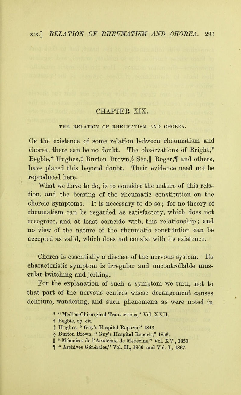 CHAPTER, XIX. THE RELATION OF RHEUMATISM AND CHOREA. Of the existence of some relation between rheumatism and chorea, there can be no doubt. The observations of Bright,* Begbie,f Hughes,J Burton Brown,§ See,|| Boger,^ and others, have placed this beyond doubt. Their evidence need not be reproduced here. What we have to do, is to consider the nature of this rela- tion, and the bearing of the rheumatic constitution on the choreic symptoms. It is necessary to do so ; for no theory of rheumatism can be regarded as satisfactory, which does not recognize, and at least coincide with, this relationship; and no view of the nature of the rheumatic constitution can be accepted as valid, which does not consist with its existence. Chorea is essentially a disease of the nervous system. Its characteristic symptom is irregular and uncontrollable mus- cular twitching and jerking. For the explanation of such a symptom we turn, not to that part of the nervous centres whose derangement causes delirium, wandering, and such phenomena as were noted in *  Medico-Chirurgical Transactions, Vol. XXII. t Begbie, op. cit. J Hughes,  Guy's Hospital Reports, 1846. § Burton Brown,  Guy's Hospital Reports, 1856. ||  Memoires de l'Academie de Medecine, Vol. XV., 1850. 1 « Archives Ge'nerales, Vol. II., 1866 and Vol. I., 1867.