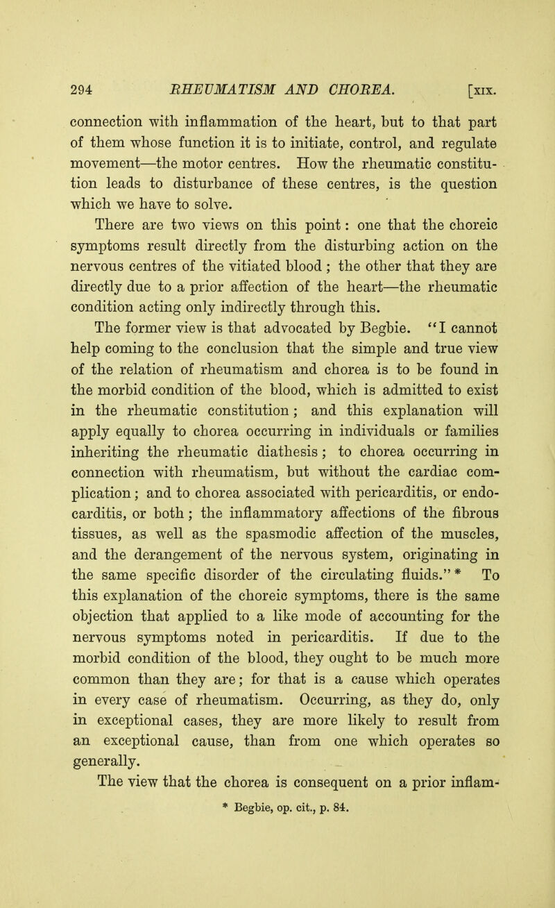 connection with inflammation of the heart, but to that part of them whose function it is to initiate, control, and regulate movement—the motor centres. How the rheumatic constitu- tion leads to disturbance of these centres, is the question which we have to solve. There are two views on this point: one that the choreic symptoms result directly from the disturbing action on the nervous centres of the vitiated blood ; the other that they are directly due to a prior affection of the heart—the rheumatic condition acting only indirectly through this. The former view is that advocated by Begbie. I cannot help coming to the conclusion that the simple and true view of the relation of rheumatism and chorea is to be found in the morbid condition of the blood, which is admitted to exist in the rheumatic constitution; and this explanation will apply equally to chorea occurring in individuals or families inheriting the rheumatic diathesis; to chorea occurring in connection with rheumatism, but without the cardiac com- plication ; and to chorea associated with pericarditis, or endo- carditis, or both; the inflammatory affections of the fibrous tissues, as well as the spasmodic affection of the muscles, and the derangement of the nervous system, originating in the same specific disorder of the circulating fluids.* To this explanation of the choreic symptoms, there is the same objection that applied to a like mode of accounting for the nervous symptoms noted in pericarditis. If due to the morbid condition of the blood, they ought to be much more common than they are; for that is a cause which operates in every case of rheumatism. Occurring, as they do, only in exceptional cases, they are more likely to result from an exceptional cause, than from one which operates so generally. The view that the chorea is consequent on a prior inflam- * Begbie, op. cit., p. 84.