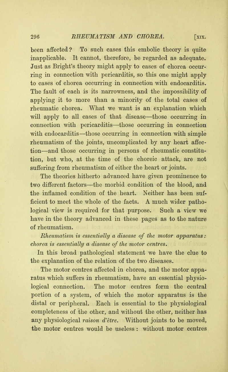 been affected? To such cases this embolic theory is quite inapplicable. It cannot, therefore, be regarded as adequate. Just as Bright's theory might apply to cases of chorea occur- ring in connection with pericarditis, so this one might apply to cases of chorea occurring in connection with endocarditis. The fault of each is its narrowness, and the impossibility of applying it to more than a minority of the total cases of rheumatic chorea. What we want is an explanation which will apply to all cases of that disease—those occurring in connection with pericarditis—those occurring in connection with endocarditis—those occurring in connection with simple rheumatism of the joints, uncomplicated by any heart affec- tion—and those occurring in persons of rheumatic constitu- tion, but who, at the time of the choreic attack, are not suffering from rheumatism of either the heart or joints. The theories hitherto advanced have given prominence to two different factors—the morbid condition of the blood, and the inflamed condition of the heart. Neither has been suf- ficient to meet the whole of the facts. A much wider patho- logical view is required for that purpose. Such a view we have in the theory advanced in these pages as to the nature of rheumatism. Bheumarism is essentially a disease of the motor apparatus : chorea is essentially a disease of the motor centres. In this broad pathological statement we have the clue to the explanation of the relation of the two diseases. The motor centres affected in chorea, and the motor appa- ratus which suffers in rheumatism, have an essential physio- logical connection. The motor centres form the central portion of a system, of which the motor apparatus is the distal or peripheral. Each is essential to the physiological completeness of the other, and without the other, neither has any physiological raison d'etre. Without joints to be moved, the motor centres would be useless : without motor centres