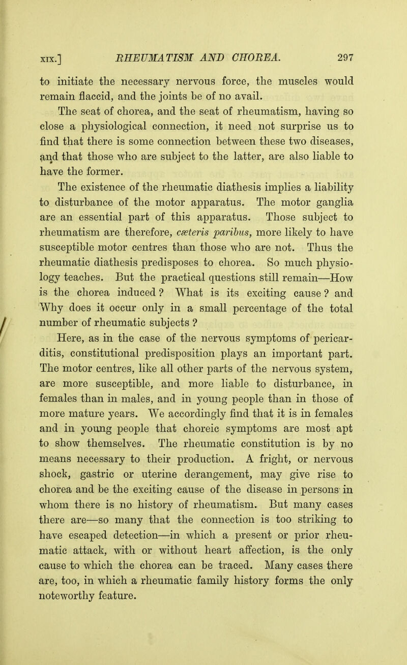 to initiate the necessary nervous force, the muscles would remain flaccid, and the joints be of no avail. The seat of chorea, and the seat of rheumatism, having so close a physiological connection, it need not surprise us to find that there is some connection between these two diseases, and that those who are subject to the latter, are also liable to have the former. The existence of the rheumatic diathesis implies a liability to disturbance of the motor apparatus. The motor ganglia are an essential part of this apparatus. Those subject to rheumatism are therefore, cseteris paribus, more likely to have susceptible motor centres than those who are not. Thus the rheumatic diathesis predisposes to chorea. So much physio- logy teaches. But the practical questions still remain—How is the chorea induced ? What is its exciting cause ? and Why does it occur only in a small percentage of the total number of rheumatic subjects ? Here, as in the case of the nervous symptoms of pericar- ditis, constitutional predisposition plays an important part. The motor centres, like all other parts of the nervous system, are more susceptible, arid more liable to disturbance, in females than in males, and in young people than in those of more mature years. We accordingly find that it is in females and in young people that choreic symptoms are most apt to show themselves. The rheumatic constitution is by no means necessary to their production. A fright, or nervous shock, gastric or uterine derangement, may give rise to chorea and be the exciting cause of the disease in persons in whom there is no history of rheumatism. But many cases there are—so many that the connection is too striking to have escaped detection—in which a present or prior rheu- matic attack, with or without heart affection, is the only cause to which the chorea can be traced. Many cases there are, too, in which a rheumatic family history forms the only noteworthy feature.