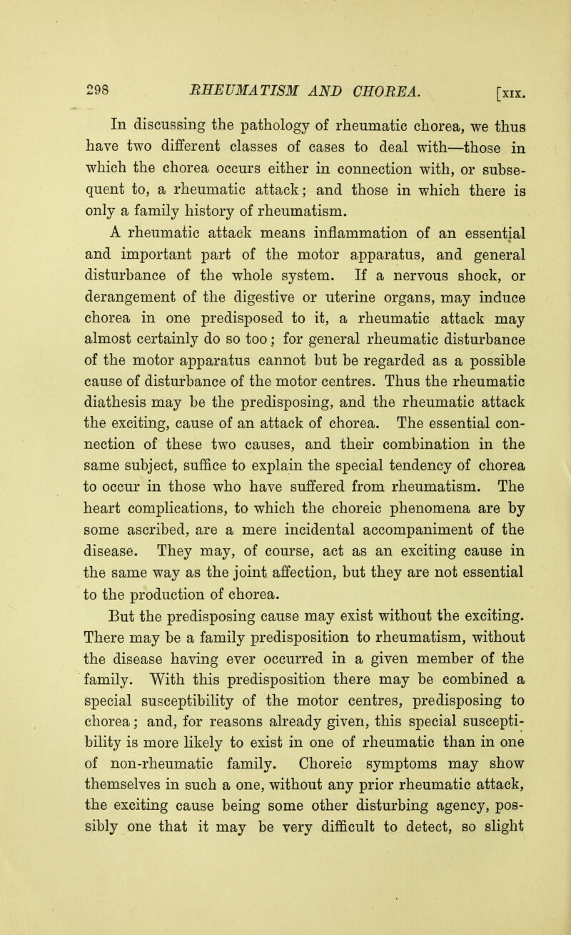 In discussing the pathology of rheumatic chorea, we thus have two different classes of cases to deal with—those in which the chorea occurs either in connection with, or subse- quent to, a rheumatic attack; and those in which there is only a family history of rheumatism. A rheumatic attack means inflammation of an essential and important part of the motor apparatus, and general disturbance of the whole system. If a nervous shock, or derangement of the digestive or uterine organs, may induce chorea in one predisposed to it, a rheumatic attack may almost certainly do so too; for general rheumatic disturbance of the motor apparatus cannot but be regarded as a possible cause of disturbance of the motor centres. Thus the rheumatic diathesis may be the predisposing, and the rheumatic attack the exciting, cause of an attack of chorea. The essential con- nection of these two causes, and their combination in the same subject, suffice to explain the special tendency of chorea to occur in those who have suffered from rheumatism. The heart complications, to which the choreic phenomena are by some ascribed, are a mere incidental accompaniment of the disease. They may, of course, act as an exciting cause in the same way as the joint affection, but they are not essential to the production of chorea. But the predisposing cause may exist without the exciting. There may be a family predisposition to rheumatism, without the disease having ever occurred in a given member of the family. With this predisposition there may be combined a special susceptibility of the motor centres, predisposing to chorea; and, for reasons already given, this special suscepti- bility is more likely to exist in one of rheumatic than in one of non-rheumatic family. Choreic symptoms may show themselves in such a one, without any prior rheumatic attack, the exciting cause being some other disturbing agency, pos- sibly one that it may be very difficult to detect, so slight