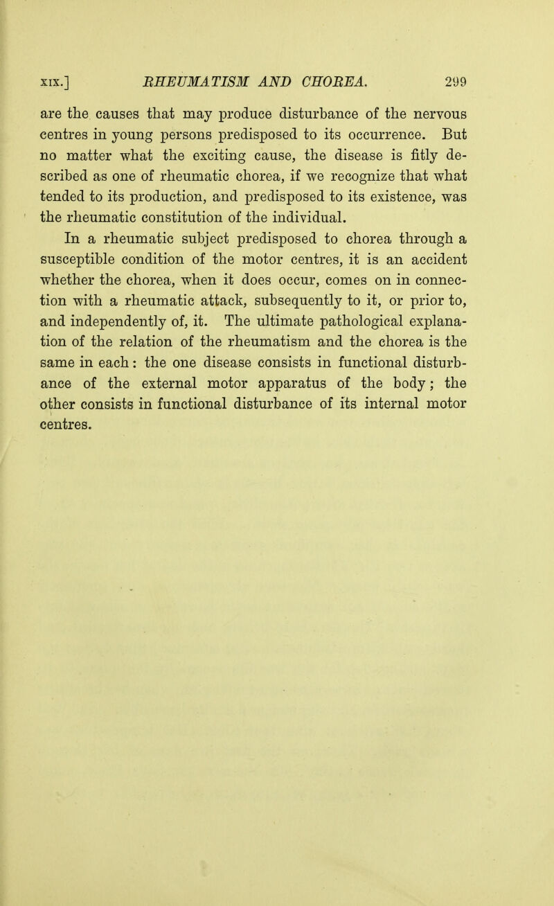 are the causes that may produce disturbance of the nervous centres in young persons predisposed to its occurrence. But no matter what the exciting cause, the disease is fitly de- scribed as one of rheumatic chorea, if we recognize that what tended to its production, and predisposed to its existence, was the rheumatic constitution of the individual. In a rheumatic subject predisposed to chorea through a susceptible condition of the motor centres, it is an accident whether the chorea, when it does occur, comes on in connec- tion with a rheumatic attack, subsequently to it, or prior to, and independently of, it. The ultimate pathological explana- tion of the relation of the rheumatism and the chorea is the same in each: the one disease consists in functional disturb- ance of the external motor apparatus of the body; the other consists in functional disturbance of its internal motor centres.