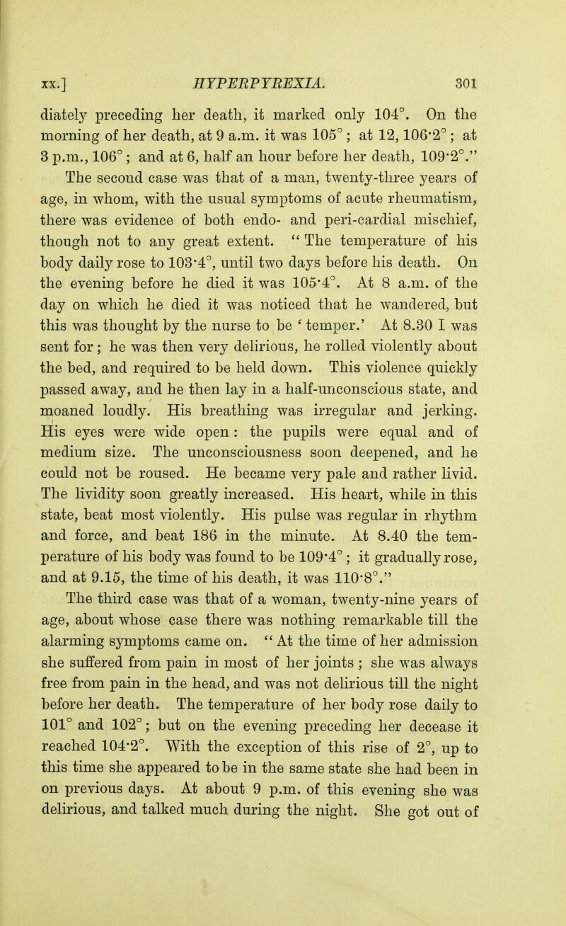 diately preceding her death, it marked only 104°. On the morning of her death, at 9 a.m. it was 105°; at 12,106*2° ; at 3 p.m., 106°; and at 6, half an hour before her death, 109*2°. The second case was that of a man, twenty-three years of age, in whom, with the usual symptoms of acute rheumatism, there was evidence of both endo- and peri-cardial mischief, though not to any great extent.  The temperature of his body daily rose to 103*4°, until two days before his death. On the evening before he died it was 105*4°. At 8 a.m. of the day on which he died it was noticed that he wandered, but this was thought by the nurse to be ' temper.' At 8.30 I was sent for; he was then very delirious, he rolled violently about the bed, and required to be held down. This violence quickly passed away, and he then lay in a half-unconscious state, and moaned loudly. His breathing was irregular and jerking. His eyes were wide open: the pupils were equal and of medium size. The unconsciousness soon deepened, and he could not be roused. He became very pale and rather livid. The lividity soon greatly increased. His heart, while in this state, beat most violently. His pulse was regular in rhythm and force, and beat 186 in the minute. At 8.40 the tem- perature of his body was found to be 109*4°; it gradually rose, and at 9.15, the time of his death, it was 110*8°. The third case was that of a woman, twenty-nine years of age, about whose case there was nothing remarkable till the alarming symptoms came on.  At the time of her admission she suffered from pain in most of her joints ; she was always free from pain in the head, and was not delirious till the night before her death. The temperature of her body rose daily to 101° and 102°; but on the evening preceding her decease it reached 104*2°. With the exception of this rise of 2°, up to this time she appeared to be in the same state she had been in on previous days. At about 9 p.m. of this evening she was delirious, and talked much during the night. She got out of