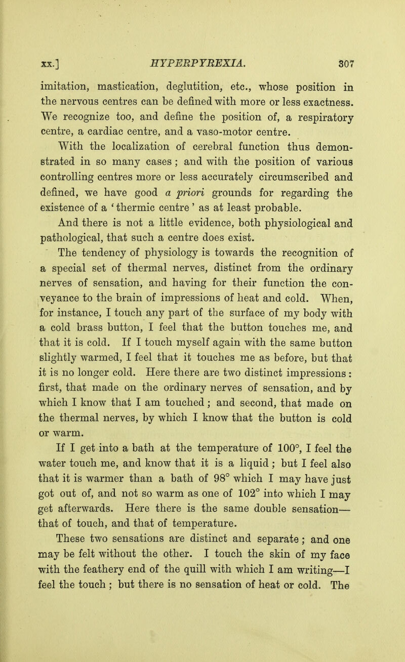 imitation, mastication, deglutition, etc., whose position in the nervous centres can be denned with more or less exactness. We recognize too, and define the position of, a respiratory- centre, a cardiac centre, and a vaso-motor centre. With the localization of cerebral function thus demon- strated in so many cases ; and with the position of various controlling centres more or less accurately circumscribed and defined, we have good a priori grounds for regarding the existence of a ' thermic centre ' as at least probable. And there is not a little evidence, both physiological and pathological, that such a centre does exist. The tendency of physiology is towards the recognition of a special set of thermal nerves, distinct from the ordinary nerves of sensation, and having for their function the con- veyance to the brain of impressions of heat and cold. When, for instance, I touch any part of the surface of my body with a cold brass button, I feel that the button touches me, and that it is cold. If I touch myself again with the same button slightly warmed, I feel that it touches me as before, but that it is no longer cold. Here there are two distinct impressions: first, that made on the ordinary nerves of sensation, and by which I know that I am touched; and second, that made on the thermal nerves, by which I know that the button is cold or warm. If I get into a bath at the temperature of 100°, I feel the water touch me, and know that it is a liquid ; but I feel also that it is warmer than a bath of 98° which I may have just got out of, and not so warm as one of 102° into which I may get afterwards. Here there is the same double sensation—■ that of touch, and that of temperature. These two sensations are distinct and separate; and one may be felt without the other. I touch the skin of my face with the feathery end of the quill with which I am writing—I feel the touch ; but there is no sensation of heat or cold. The