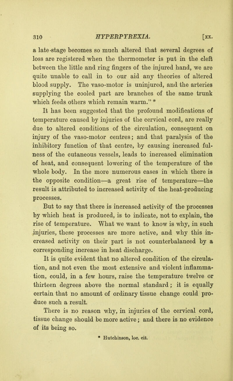 a late-stage becomes so much altered that several degrees of loss are registered when the thermometer is put in the cleft between the little and ring fingers of the injured hand, we are quite unable to call in to our aid any theories of altered blood supply. The vaso-motor is uninjured, and the arteries supplying the cooled part are branches of the same trunk which feeds others which remain warm. * It has been suggested that the profound modifications of temperature caused by injuries of the cervical cord, are really due to altered conditions of the circulation, consequent on injury of the vaso-motor centres; and that paralysis of the inhibitory function of that centre, by causing increased ful- ness of the cutaneous vessels, leads to increased elimination of heat, and consequent lowering of the temperature of the whole body. In the more numerous cases in which there is the opposite condition—a great rise of temperature—the result is attributed to increased activity of the heat-producing processes. But to say that there is increased activity of the processes by which heat is produced, is to indicate, not to explain, the rise of temperature. What we want to know is why, in such injuries, these processes are more active, and why this in- creased activity on their part is not counterbalanced by a corresponding increase in heat discharge. It is quite evident that no altered condition of the circula- tion, and not even the most extensive and violent inflamma- tion, could, in a few hours, raise the temperature twelve or thirteen degrees above the normal standard; it is equally certain that no amount of ordinary tissue change could pro- duce such a result. There is no reason why, in injuries of the cervical cord, tissue change should be more active; and there is no evidence of its being so. * Hutchinson, loc. cit.