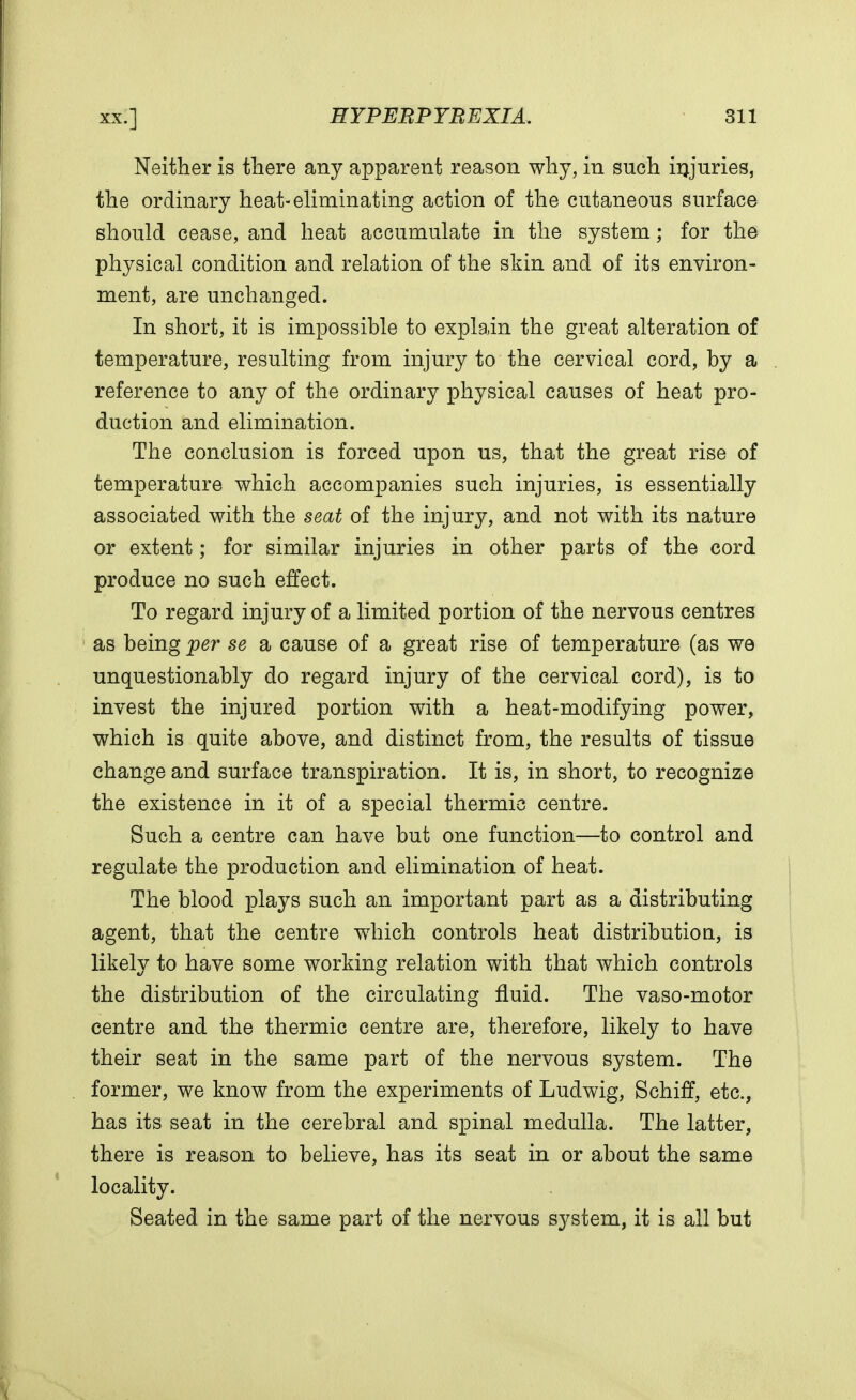 Neither is there any apparent reason why, in such injuries, the ordinary heat-eliminating action of the cutaneous surface should cease, and heat accumulate in the system; for the physical condition and relation of the skin and of its environ- ment, are unchanged. In short, it is impossible to explain the great alteration of temperature, resulting from injury to the cervical cord, by a reference to any of the ordinary physical causes of heat pro- duction and elimination. The conclusion is forced upon us, that the great rise of temperature which accompanies such injuries, is essentially associated with the seat of the injury, and not with its nature or extent; for similar injuries in other parts of the cord produce no such effect. To regard injury of a limited portion of the nervous centres as being per se a cause of a great rise of temperature (as we unquestionably do regard injury of the cervical cord), is to invest the injured portion with a heat-modifying power, which is quite above, and distinct from, the results of tissue change and surface transpiration. It is, in short, to recognize the existence in it of a special thermic centre. Such a centre can have but one function—to control and regulate the production and elimination of heat. The blood plays such an important part as a distributing agent, that the centre which controls heat distribution, is likely to have some working relation with that which controls the distribution of the circulating fluid. The vaso-motor centre and the thermic centre are, therefore, likely to have their seat in the same part of the nervous system. The former, we know from the experiments of Ludwig, Schiff, etc., has its seat in the cerebral and spinal medulla. The latter, there is reason to believe, has its seat in or about the same locality. Seated in the same part of the nervous system, it is all but