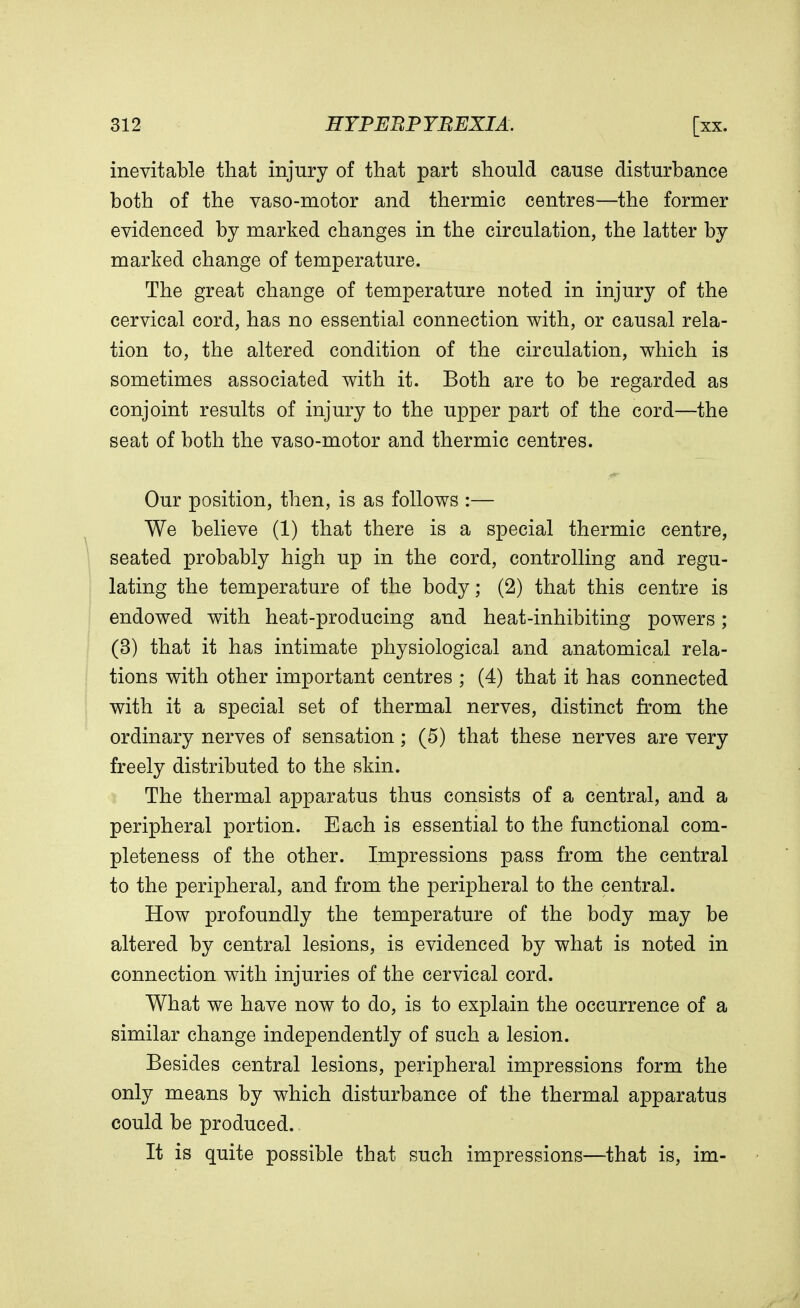 inevitable that injury of that part should cause disturbance both of the vaso-motor and thermic centres—the former evidenced by marked changes in the circulation, the latter by marked change of temperature. The great change of temperature noted in injury of the cervical cord, has no essential connection with, or causal rela- tion to, the altered condition of the circulation, which is sometimes associated with it. Both are to be regarded as conjoint results of injury to the upper part of the cord—the seat of both the vaso-motor and thermic centres. Our position, then, is as follows :— We believe (1) that there is a special thermic centre, seated probably high up in the cord, controlling and regu- lating the temperature of the body; (2) that this centre is endowed with heat-producing and heat-inhibiting powers; (3) that it has intimate physiological and anatomical rela- tions with other important centres ; (4) that it has connected with it a special set of thermal nerves, distinct from the ordinary nerves of sensation; (5) that these nerves are very freely distributed to the skin. The thermal apparatus thus consists of a central, and a peripheral portion. Each is essential to the functional com- pleteness of the other. Impressions pass from the central to the peripheral, and from the peripheral to the central. How profoundly the temperature of the body may be altered by central lesions, is evidenced by what is noted in connection with injuries of the cervical cord. What we have now to do, is to explain the occurrence of a similar change independently of such a lesion. Besides central lesions, peripheral impressions form the only means by which disturbance of the thermal apparatus could be produced. It is quite possible that such impressions—that is, im-