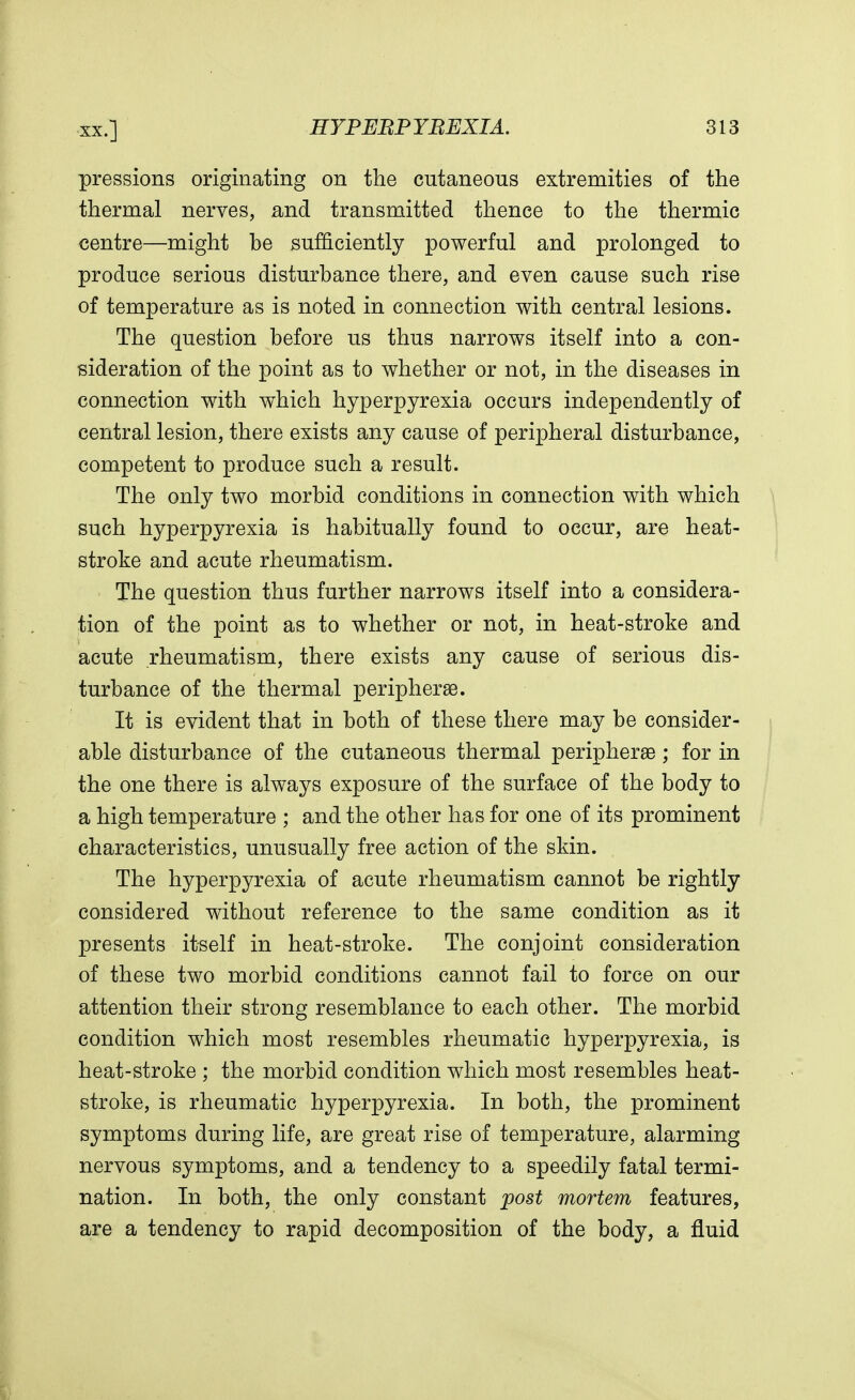 pressions originating on the cutaneous extremities of the thermal nerves, and transmitted thence to the thermic centre—might be sufficiently powerful and prolonged to produce serious disturbance there, and even cause such rise of temperature as is noted in connection with central lesions. The question before us thus narrows itself into a con- sideration of the point as to whether or not, in the diseases in connection with which hyperpyrexia occurs independently of central lesion, there exists any cause of peripheral disturbance, competent to produce such a result. The only two morbid conditions in connection with which such hyperpyrexia is habitually found to occur, are heat- stroke and acute rheumatism. The question thus further narrows itself into a considera- tion of the point as to whether or not, in heat-stroke and acute rheumatism, there exists any cause of serious dis- turbance of the thermal periphery. It is evident that in both of these there may be consider- able disturbance of the cutaneous thermal peripheral; for in the one there is always exposure of the surface of the body to a high temperature ; and the other has for one of its prominent characteristics, unusually free action of the skin. The hyperpyrexia of acute rheumatism cannot be rightly considered without reference to the same condition as it presents itself in heat-stroke. The conjoint consideration of these two morbid conditions cannot fail to force on our attention their strong resemblance to each other. The morbid condition which most resembles rheumatic hyperpyrexia, is heat-stroke ; the morbid condition which most resembles heat- stroke, is rheumatic hyperpyrexia. In both, the prominent symptoms during life, are great rise of temperature, alarming nervous symptoms, and a tendency to a speedily fatal termi- nation. In both, the only constant post mortem features, are a tendency to rapid decomposition of the body, a fluid