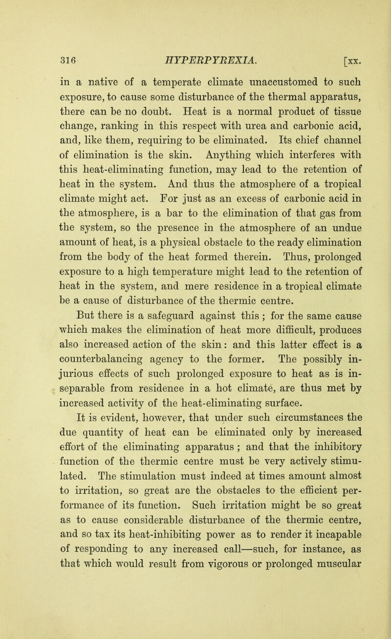 in a native of a temperate climate unaccustomed to such exposure, to cause some disturbance of the thermal apparatus, there can be no doubt. Heat is a normal product of tissue change, ranking in this respect with urea and carbonic acid, and, like them, requiring to be eliminated. Its chief channel of elimination is the skin. Anything which interferes with this heat-eliminating function, may lead to the retention of heat in the system. And thus the atmosphere of a tropical climate might act. For just as an excess of carbonic acid in the atmosphere, is a bar to the elimination of that gas from the system, so the presence in the atmosphere of an undue amount of heat, is a physical obstacle to the ready elimination from the body of the heat formed therein. Thus, prolonged exposure to a high temperature might lead to the retention of heat in the system, and mere residence in a tropical climate be a cause of disturbance of the thermic centre. But there is a safeguard against this ; for the same cause which makes the elimination of heat more difficult, produces also increased action of the skin: and this latter effect is a counterbalancing agency to the former. The possibly in- jurious effects of such prolonged exposure to heat as is in- separable from residence in a hot climate, are thus met by increased activity of the heat-eliminating surface. It is evident, however, that under such circumstances the due quantity of heat can be eliminated only by increased effort of the eliminating apparatus ; and that the inhibitory function of the thermic centre must be very actively stimu- lated. The stimulation must indeed at times amount almost to irritation, so great are the obstacles to the efficient per- formance of its function. Such irritation might be so great as to cause considerable disturbance of the thermic centre, and so tax its heat-inhibiting power as to render it incapable of responding to any increased call—such, for instance, as that which would result from vigorous or prolonged muscular