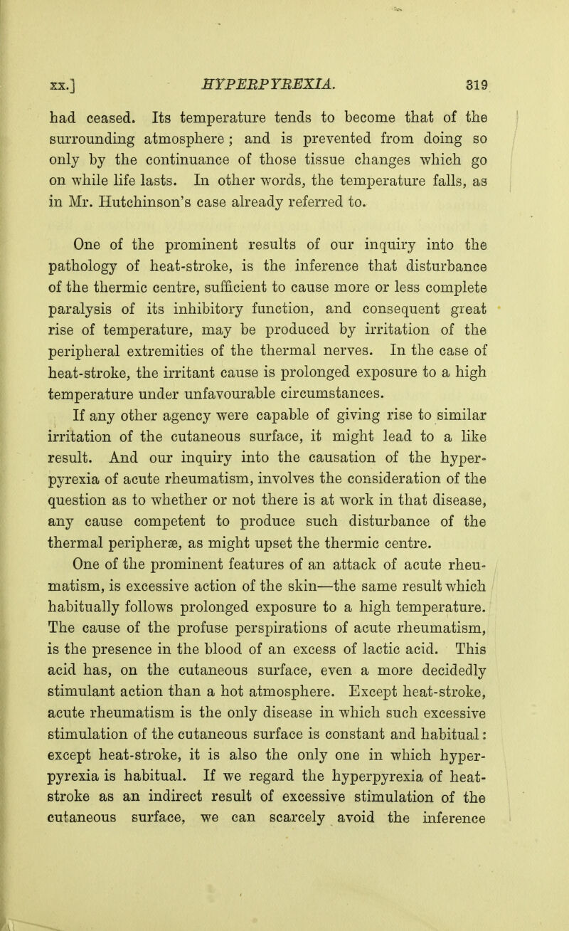 had ceased. Its temperature tends to become that of the surrounding atmosphere; and is prevented from doing so only by the continuance of those tissue changes which go on while life lasts. In other words, the temperature falls, as in Mr. Hutchinson's case already referred to. One of the prominent results of our inquiry into the pathology of heat-stroke, is the inference that disturbance of the thermic centre, sufficient to cause more or less complete paralysis of its inhibitory function, and consequent great rise of temperature, may be produced by irritation of the peripheral extremities of the thermal nerves. In the case of heat-stroke, the irritant cause is prolonged exposure to a high temperature under unfavourable circumstances. If any other agency were capable of giving rise to similar irritation of the cutaneous surface, it might lead to a like result. And our inquiry into the causation of the hyper- pyrexia of acute rheumatism, involves the consideration of the question as to whether or not there is at work in that disease, any cause competent to produce such disturbance of the thermal periphery, as might upset the thermic centre. One of the prominent features of an attack of acute rheu- matism, is excessive action of the skin—the same result which habitually follows prolonged exposure to a high temperature. The cause of the profuse perspirations of acute rheumatism, is the presence in the blood of an excess of lactic acid. This acid has, on the cutaneous surface, even a more decidedly stimulant action than a hot atmosphere. Except heat-stroke, acute rheumatism is the only disease in which such excessive stimulation of the cutaneous surface is constant and habitual: except heat-stroke, it is also the only one in which hyper- pyrexia is habitual. If we regard the hyperpyrexia of heat- stroke as an indirect result of excessive stimulation of the cutaneous surface, we can scarcely avoid the inference