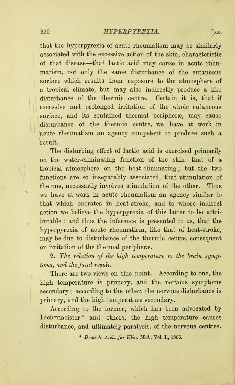 that the hyperpyrexia of acute rheumatism may be similarly associated with the excessive action of the skin, characteristic of that disease—that lactic acid may cause in acute rheu- matism, not only the same disturbance of the cutaneous surface which results from exposure to the atmosphere of a tropical climate, but may also indirectly produce a like disturbance of the thermic centre. Certain it is, that if excessive and prolonged irritation of the whole cutaneous surface, and its contained thermal periphery, may cause disturbance of the thermic centre, we have at work in acute rheumatism an agency competent to produce such a result. The disturbing effect of lactic acid is exercised primarily on the water-eliminating function of the skin—that of a tropical atmosphere on the heat-eliminating; but the two functions are so inseparably associated, that stimulation of the one, necessarily involves stimulation of the other. Thus we have at work in acute rheumatism an agency similar to that which operates in heat-stroke, and to whose indirect action we believe the hyperpyrexia of this latter to be attri- butable : and thus the inference is presented to us, that the hyperpyrexia of acute rheumatism, like that of heat-stroke, may be due to disturbance of the thermic centre, consequent on irritation of the thermal peripherse. 2. The relation of the high temperature to the brain symp- toms, and the fatal result. There are two views on this point. According to one, the high temperature is primary, and the nervous symptoms secondary; according to the other, the nervous disturbance is primary, and the high temperature secondary. According to the former, which has been advocated by Liebermeister * and others, the high temperature causes disturbance, and ultimately paralysis, of the nervous centres. * Deutsch. Arch, fur Klin. Med., Vol. I., 1866.