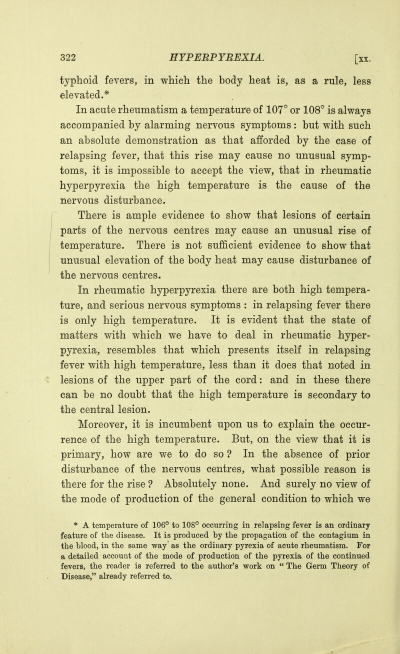 typhoid fevers, in which the body heat is, as a rule, less elevated.* In acute rheumatism a temperature of 107° or 108° is always accompanied by alarming nervous symptoms : but with such an absolute demonstration as that afforded by the case of relapsing fever, that this rise may cause no unusual symp- toms, it is impossible to accept the view, that in rheumatic hyperpyrexia the high temperature is the cause of the nervous disturbance. There is ample evidence to show that lesions of certain parts of the nervous centres may cause an unusual rise of temperature. There is not sufficient evidence to show that unusual elevation of the body heat may cause disturbance of the nervous centres. In rheumatic hyperpyrexia there are both high tempera- ture, and serious nervous symptoms : in relapsing fever there is only high temperature. It is evident that the state of matters with which we have to deal in rheumatic hyper- pyrexia, resembles that which presents itself in relapsing fever with high temperature, less than it does that noted in lesions of the upper part of the cord: and in these there can be no doubt that the high temperature is secondary to the central lesion. Moreover, it is incumbent upon us to explain the occur- rence of the high temperature. But, on the view that it is primary, how are we to do so ? In the absence of prior disturbance of the nervous centres, what possible reason is there for the rise ? Absolutely none. And surely no view of the mode of production of the general condition to which we * A temperature of 106° to 108° occurring in relapsing fever is an ordinary- feature of the disease. It is produced by the propagation of the contagium in the blood, in the same way' as the ordinary pyrexia of acute rheumatism. For a detailed account of the mode of production of the pyrexia of the continued fevers, the reader is referred to the author's work on  The Germ Theory of Disease, already referred to.