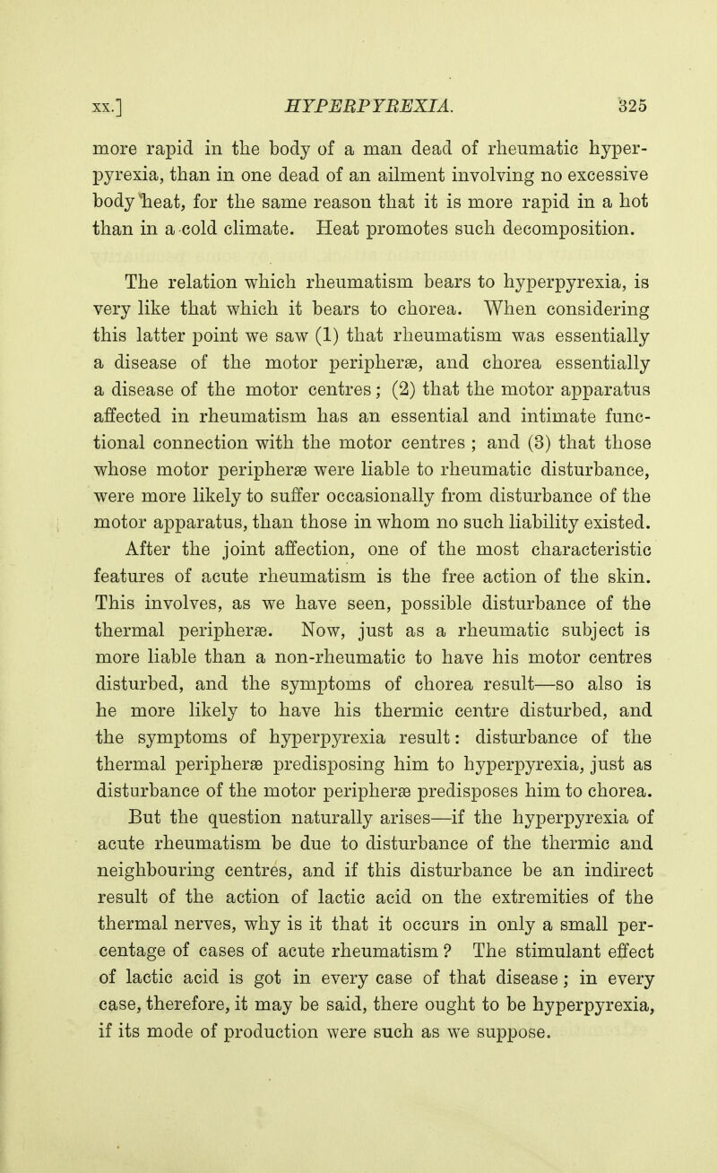 more rapid in the body of a man dead of rheumatic hyper- pyrexia, than in one dead of an ailment involving no excessive body vheat, for the same reason that it is more rapid in a hot than in a cold climate. Heat promotes such decomposition. The relation which rheumatism bears to hyperpyrexia, is very like that which it bears to chorea. When considering this latter point we saw (1) that rheumatism was essentially a disease of the motor peripheral, and chorea essentially a disease of the motor centres; (2) that the motor apparatus affected in rheumatism has an essential and intimate func- tional connection with the motor centres ; and (3) that those whose motor peripheral were liable to rheumatic disturbance, were more likely to suffer occasionally from disturbance of the motor apparatus, than those in whom no such liability existed. After the joint affection, one of the most characteristic features of acute rheumatism is the free action of the skin. This involves, as we have seen, possible disturbance of the thermal peripheral. Now, just as a rheumatic subject is more liable than a non-rheumatic to have his motor centres disturbed, and the symptoms of chorea result—so also is he more likely to have his thermic centre disturbed, and the symptoms of hyperpyrexia result: disturbance of the thermal peripheral predisposing him to hyperpyrexia, just as disturbance of the motor peripheral predisposes him to chorea. But the question naturally arises—if the hyperpyrexia of acute rheumatism be due to disturbance of the thermic and neighbouring centres, and if this disturbance be an indirect result of the action of lactic acid on the extremities of the thermal nerves, why is it that it occurs in only a small per- centage of cases of acute rheumatism ? The stimulant effect of lactic acid is got in every case of that disease; in every case, therefore, it may be said, there ought to be hyperpyrexia, if its mode of production were such as we suppose.