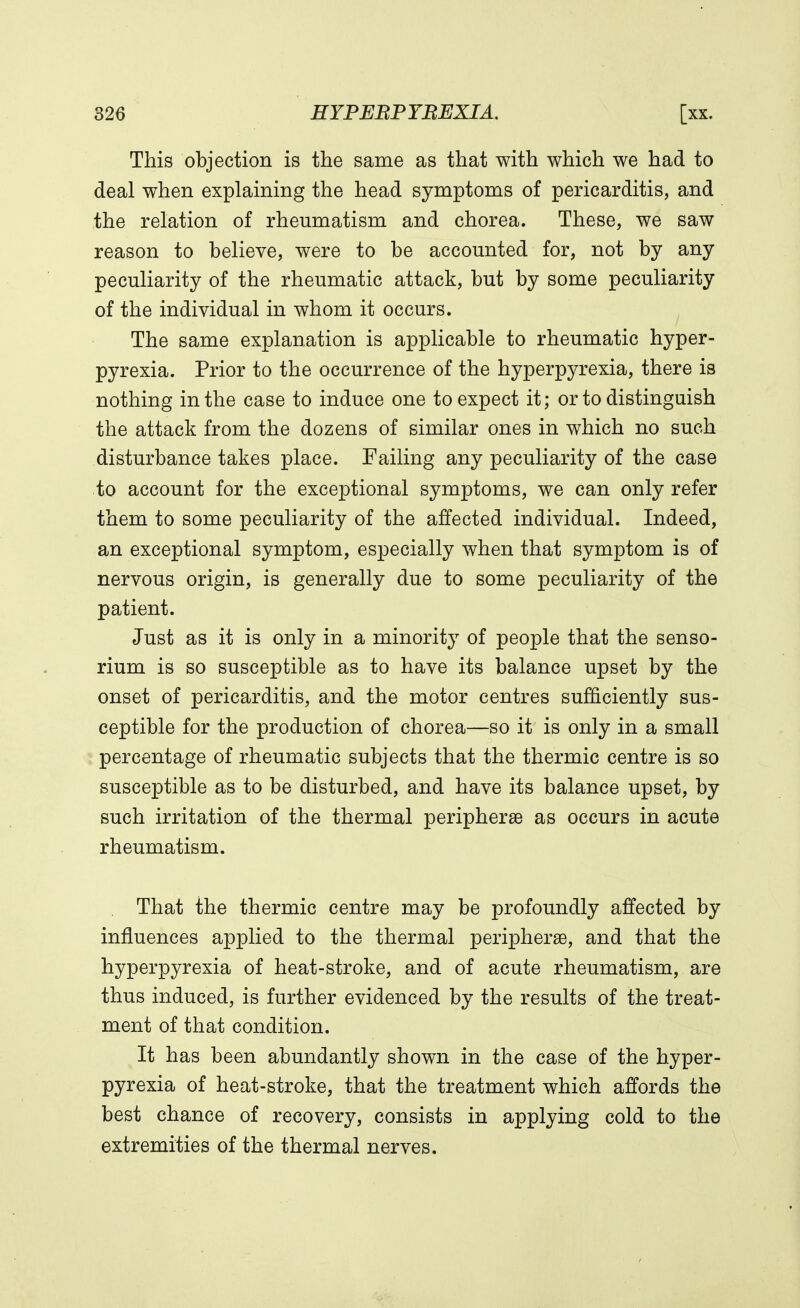 This objection is the same as that with which we had to deal when explaining the head symptoms of pericarditis, and the relation of rheumatism and chorea. These, we saw reason to believe, were to be accounted for, not by any peculiarity of the rheumatic attack, but by some peculiarity of the individual in whom it occurs. The same explanation is applicable to rheumatic hyper- pyrexia. Prior to the occurrence of the hyperpyrexia, there is nothing in the case to induce one to expect it; or to distinguish the attack from the dozens of similar ones in which no such disturbance takes place. Failing any peculiarity of the case to account for the exceptional symptoms, we can only refer them to some peculiarity of the affected individual. Indeed, an exceptional symptom, especially when that symptom is of nervous origin, is generally due to some peculiarity of the patient. Just as it is only in a minority of people that the senso- rium is so susceptible as to have its balance upset by the onset of pericarditis, and the motor centres sufficiently sus- ceptible for the production of chorea—so it is only in a small percentage of rheumatic subjects that the thermic centre is so susceptible as to be disturbed, and have its balance upset, by such irritation of the thermal peripheral as occurs in acute rheumatism. That the thermic centre may be profoundly affected by influences applied to the thermal peripherse, and that the hyperpyrexia of heat-stroke, and of acute rheumatism, are thus induced, is further evidenced by the results of the treat- ment of that condition. It has been abundantly shown in the case of the hyper- pyrexia of heat-stroke, that the treatment which affords the best chance of recovery, consists in applying cold to the extremities of the thermal nerves.