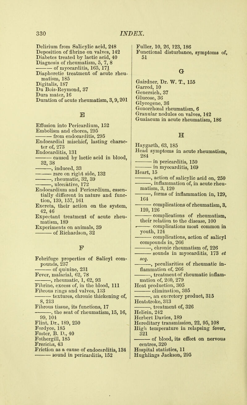 Delirium from Salicylic acid, 248 Deposition of fibrine on valves, 142 Diabetes treated by lactic acid, 40 Diagnosis of rheumatism, 5, 7, 8 of myocarditis, 165, 171 Diaphoretic treatment of acute rheu- matism, 185 Digitalis, 187 Du Bois-Reymond, 37 Dura mater, 16 Duration of acute rheumatism, 3,9,201 E Effusion into Pericardium, 152 Embolism and chorea, 295 from endocarditis, 295 Endocardial mischief, lasting charac- ter of, 273 Endocarditis, 131 caused by lactic acid in blood, 32, 38 , induced, 33 rare on right side, 132 , rheumatic, 32, 39 , ulceiative, 172 Endocardium and Pericardium, essen- tially different in nature and func- tion, 139, 157, 161 Excreta, their action on the system, 42, 46 Expectant treatment of acute rheu- matism, 189 Experiments on animals, 39 of Richardson, 32 P Febrifuge properties of Salicyl com- pounds, 237 of quinine, 231 Fever, malarial, 62, 78 , rheumatic, 1, 62, 93 Fibrine, excess of, in the blood, 111 Fibrous rings and valves, 133 textures, chronic thickening of, 8,213 Fibrous tissue, its functions, 17 , the seat of rheumatism, 15, 16, 99, 104 Flint, Dr., 189, 250 Fordyce, 185 Foster, P>. D., 40 Fothergill, 185 French s, 43 Friction as a cause of endocarditis, 134 sound in pericarditis, 152 Fuller, 10, 26, 123, 186 Functional disturbance, symptoms of, 51 G Gairdner, Dr. W. T., 155 Garrod, 10 Genersich, 37 Glucose, 36 Glycogene, 36 Gonorrhceal rheumatism, 6 Granular nodules on valves, 142 Guaiacum in acute rheumatism, 186 H Haygarth, 63, 185 Head symptoms in acute rheumatism, 284 in pericarditis, 150 in myocarditis, 169 Heart, 15 , action of salicylic acid on, 250 , inflammation of, in acute rheu- matism, 3, 120 , forms of inflammation in, 129, 164 complications of rheumatism, 3, 120, 126 complications of rheumatism, their relation to the disease, 100 . complications most common in youth, 124 ■ complications, action of salicyl compounds in, 266 , chronic rheumatism of, 226 sounds in myocarditis, 173 et seq, , peculiarities of rheumatic in- flammation of, 266 , treatment of rheumatic inflam- mation of, 260, 279 Heat production, 305 elimination, 305 - , an excretory product, 315 Heatstroke, 313 , treatment of, 326 Helicin, 242 Herbert Davies, 189 Hereditary transmission, 22, 95,108 High temperature in relapsing fever, 321 of blood, its effect on nervous centres, 320 Hospital statistics, 11 Hughlings Jackson, 295