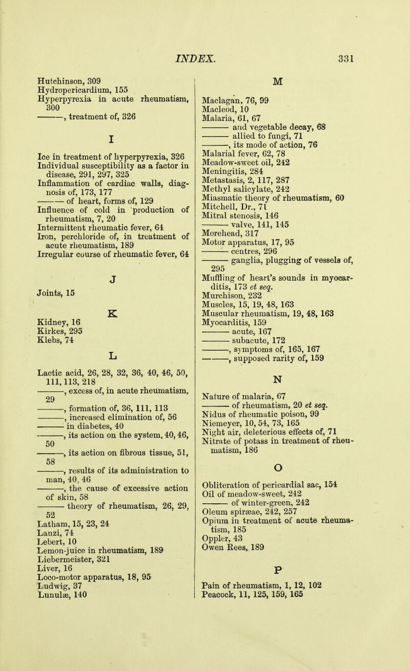 Hutchinson, 309 Hydropericardium, 155 Hyperpyrexia in acute rheumatism, 300 , treatment of, 326 I Ice in treatment of hyperpyrexia, 326 Individual susceptibility as a factor in disease, 291, 297, 325 Inflammation of cardiac walls, diag- nosis of, 173, 177 of heart, forms of, 129 Influence of cold in production of rheumatism, 7, 20 Intermittent rheumatic fever, 64: Iron, perchloride of, in treatment of acute rheumatism, 189 Irregular course of rheumatic fever, 64 J Joints, 15 K Kidney, 16 Kirkes, 295 Klebs, 74 L Lactic acid, 26, 28, 32, 36, 40, 46, 50, 111,113, 218 , excess of, in acute rheumatism, 29 , formation of, 36, 111, 113 , increased elimination of, 56 in diabetes, 40 , its action on the system, 40,46, 50 , its action on fibrous tissue, 51, 58 , results of its administration to man, 40, 46 , the cause of excessive action of skin, 58 theory of rheumatism, 26, 29, 52 Latham, 15, 23, 24 Lanzi, 74 Lebert, 10 Lemon-juice in rheumatism, 189 Liebermeister, 321 Liver, 16 Loco-motor apparatus, 18, 95 Ludwig, 37 Lunulse, 140 M Maclagan, 76, 99 Macleod, 10 Malaria, 61, 67 and vegetable decay, 68 allied to fungi, 71 , its mode of action, 76 Malarial fever, 62, 78 Meadow-sweet oil, 242 Meningitis, 284 Metastasis, 2, 117, 287 Methyl salicylate, 242 Miasmatic theory of rheumatism, 60 Mitchell, Dr., 71 Mitral stenosis, 146 valve, 141, 145 Morehead, 317 Motor apparatus, 17, 95 — centres, 296 ganglia, plugging of vessels of, 295 Muffling of heart's sounds in myocar- ditis, 173 et seq. Murchison, 232 Muscles, 15, 19, 48, 163 Muscular rheumatism, 19, 48, 163 Myocarditis, 159 — acute, 167 subacute, 172 , symptoms of, 165, 167 , supposed rarity of, 159 N Nature of malaria, 67 of rheumatism, 20 et seq. Nidus of rheumatic poison, 99 Niemeyer, 10, 54, 73, 165 Night air, deleterious effects of, 71 Nitrate of potass in treatment of rheu- matism, 186 o Obliteration of pericardial sac, 154 Oil of meadow-sweet, 242 of winter-green, 242 Oleum spirseae, 242, 257 Opium in treatment of acute rheuma- tism, 185 Oppler, 43 Owen Rees, 189 P Pain of rheumatism, 1, 12, 102 Peacock, 11, 125, 159, 165